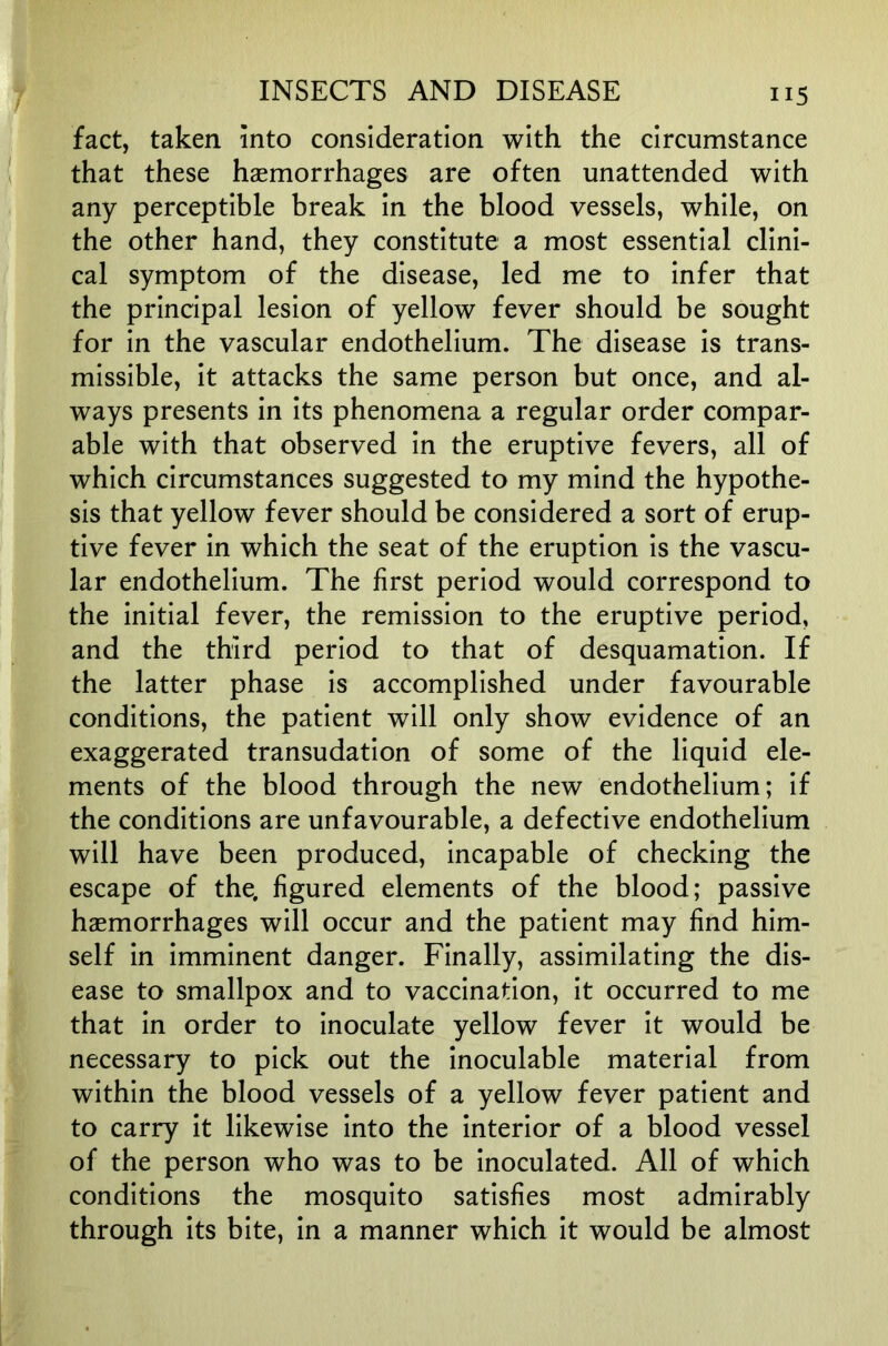 fact, taken into consideration with the circumstance that these haemorrhages are often unattended with any perceptible break in the blood vessels, while, on the other hand, they constitute a most essential clini- cal symptom of the disease, led me to infer that the principal lesion of yellow fever should be sought for in the vascular endothelium. The disease is trans- missible, it attacks the same person but once, and al- ways presents in its phenomena a regular order compar- able with that observed in the eruptive fevers, all of which circumstances suggested to my mind the hypothe- sis that yellow fever should be considered a sort of erup- tive fever in which the seat of the eruption is the vascu- lar endothelium. The first period would correspond to the initial fever, the remission to the eruptive period, and the third period to that of desquamation. If the latter phase is accomplished under favourable conditions, the patient will only show evidence of an exaggerated transudation of some of the liquid ele- ments of the blood through the new endothelium; if the conditions are unfavourable, a defective endothelium will have been produced, incapable of checking the escape of the, figured elements of the blood; passive haemorrhages will occur and the patient may find him- self in imminent danger. Finally, assimilating the dis- ease to smallpox and to vaccination, it occurred to me that in order to inoculate yellow fever it would be necessary to pick out the inoculable material from within the blood vessels of a yellow fever patient and to carry it likewise into the interior of a blood vessel of the person who was to be inoculated. All of which conditions the mosquito satisfies most admirably through its bite, in a manner which it would be almost