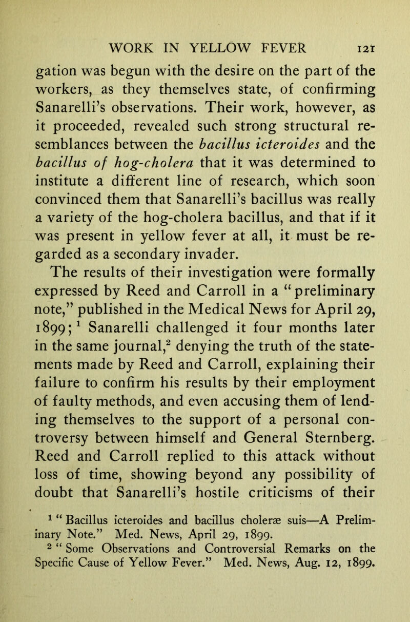 gation was begun with the desire on the part of the workers, as they themselves state, of confirming Sanarelli’s observations. Their work, however, as it proceeded, revealed such strong structural re- semblances between the bacillus icteroides and the bacillus of hog-cholera that it was determined to institute a different line of research, which soon convinced them that Sanarelli’s bacillus was really a variety of the hog-cholera bacillus, and that if it was present in yellow fever at all, it must be re- garded as a secondary invader. The results of their investigation were formally expressed by Reed and Carroll in a “ preliminary note,” published in the Medical News for April 29, 1899;^ Sanarelli challenged it four months later in the same journal,^ denying the truth of the state- ments made by Reed and Carroll, explaining their failure to confirm his results by their employment of faulty methods, and even accusing them of lend- ing themselves to the support of a personal con- troversy between himself and General Sternberg. Reed and Carroll replied to this attack without loss of time, showing beyond any possibility of doubt that Sanarelli’s hostile criticisms of their ^ “ Bacillus icteroides and bacillus choleras suis—A Prelim- inary Note.” Med. News, April 29, 1899. 2 “ Some Observations and Controversial Remarks on the