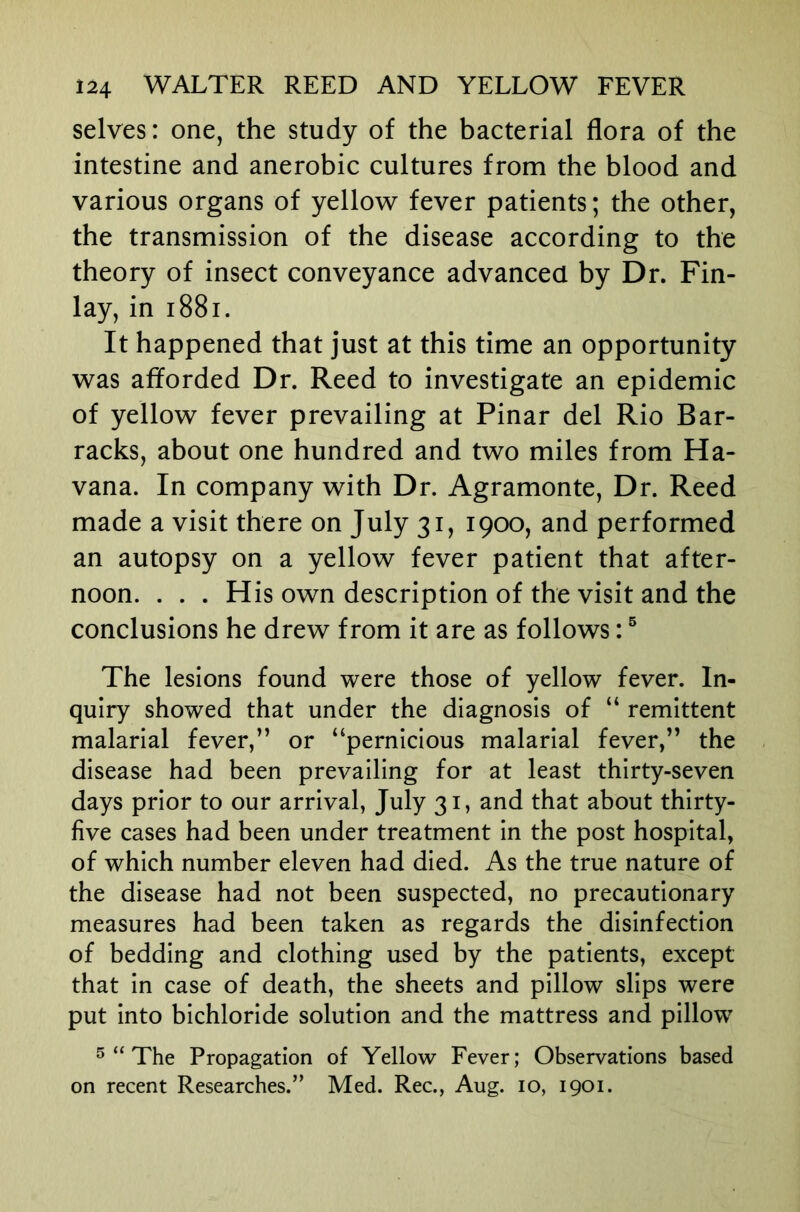 selves: one, the study of the bacterial flora of the intestine and anerobic cultures from the blood and various organs of yellow fever patients; the other, the transmission of the disease according to the theory of insect conveyance advanced by Dr. Fin- lay, in 1881. It happened that just at this time an opportunity was afforded Dr. Reed to investigate an epidemic of yellow fever prevailing at Pinar del Rio Bar- racks, about one hundred and two miles from Ha- vana. In company with Dr. Agramonte, Dr. Reed made a visit there on July 31, 1900, and performed an autopsy on a yellow fever patient that after- noon. . . . His own description of the visit and the conclusions he drew from it are as follows: ® The lesions found were those of yellow fever. In- quiry showed that under the diagnosis of “ remittent malarial fever,” or “pernicious malarial fever,” the disease had been prevailing for at least thirty-seven days prior to our arrival, July 31, and that about thirty- five cases had been under treatment in the post hospital, of which number eleven had died. As the true nature of the disease had not been suspected, no precautionary measures had been taken as regards the disinfection of bedding and clothing used by the patients, except that in case of death, the sheets and pillow slips were put into bichloride solution and the mattress and pillow ^ “ The Propagation of Yellow Fever; Observations based on recent Researches.” Med. Rec., Aug. 10, 1901.