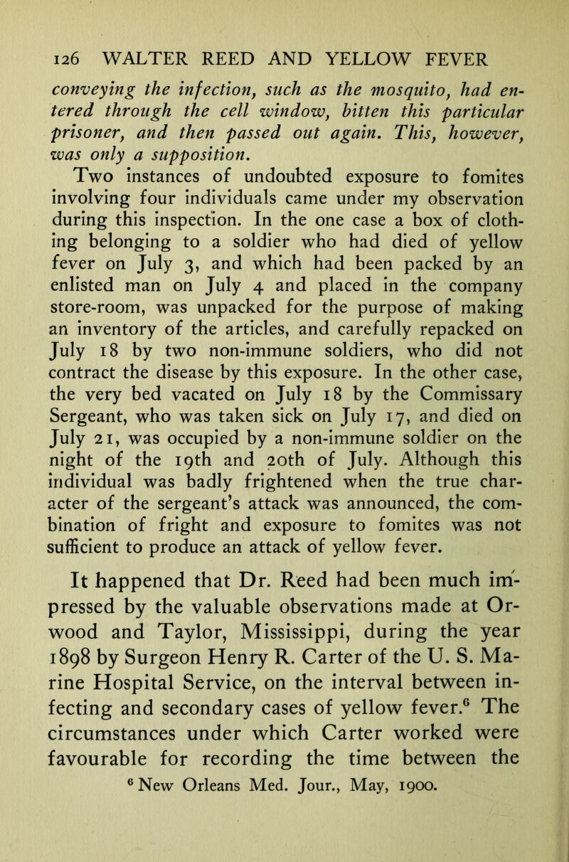 conveying the infection^ such as the mosquito, had en- tered through the cell window, bitten this particular prisoner, and then passed out again. This, however, was only a supposition. Two Instances of undoubted exposure to fomites involving four Individuals came under my observation during this Inspection. In the one case a box of cloth- ing belonging to a soldier who had died of yellow fever on July 3, and which had been packed by an enlisted man on July 4 and placed In the company store-room, was unpacked for the purpose of making an Inventory of the articles, and carefully repacked on July 18 by two non-Immune soldiers, who did not contract the disease by this exposure. In the other case, the very bed vacated on July 18 by the Commissary Sergeant, who was taken sick on July 17, and died on July 21, was occupied by a non-Immune soldier on the night of the 19th and 20th of July. Although this Individual was badly frightened when the true char- acter of the sergeant’s attack was announced, the com- bination of fright and exposure to fomites was not sufficient to produce an attack of yellow fever. It happened that Dr. Reed had been much im- pressed by the valuable observations made at Or- wood and Taylor, Mississippi, during the year 1898 by Surgeon Henry R. Carter of the U. S. Ma- rine Hospital Service, on the interval between in- fecting and secondary cases of yellow fever.® The circumstances under which Carter worked were favourable for recording the time between the ® New Orleans Med. Jour., May, 1900.