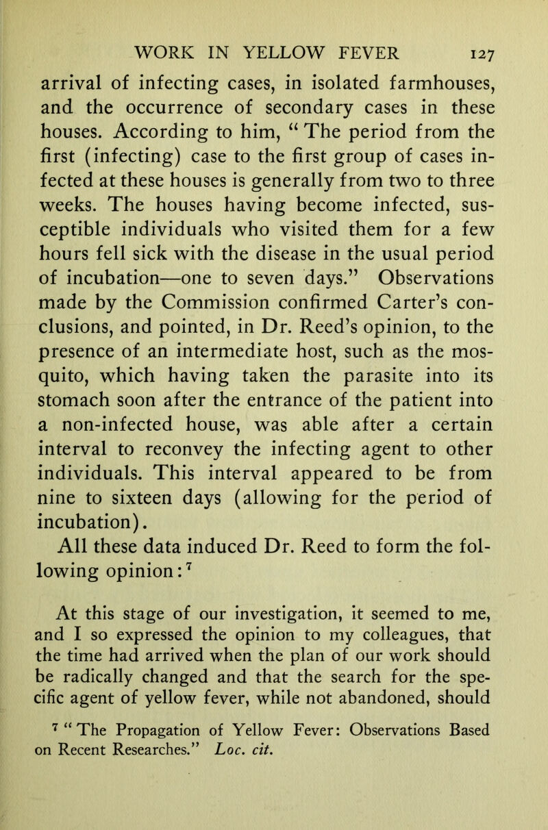 arrival of infecting cases, in isolated farmhouses, and the occurrence of secondary cases in these houses. According to him, The period from the first (infecting) case to the first group of cases in- fected at these houses is generally from two to three weeks. The houses having become infected, sus- ceptible individuals who visited them for a few hours fell sick with the disease in the usual period of incubation—one to seven days.” Observations made by the Commission confirmed Carter’s con- clusions, and pointed, in Dr. Reed’s opinion, to the presence of an intermediate host, such as the mos- quito, which having taken the parasite into its stomach soon after the entrance of the patient into a non-infected house, was able after a certain interval to reconvey the infecting agent to other individuals. This interval appeared to be from nine to sixteen days (allowing for the period of incubation). All these data induced Dr. Reed to form the fol- lowing opinion: At this stage of our investigation, it seemed to me, and I so expressed the opinion to my colleagues, that the time had arrived when the plan of our work should be radically changed and that the search for the spe- cific agent of yellow fever, while not abandoned, should “ The Propagation of Yellow Fever: Observations Based on Recent Researches.” Loc. cit.