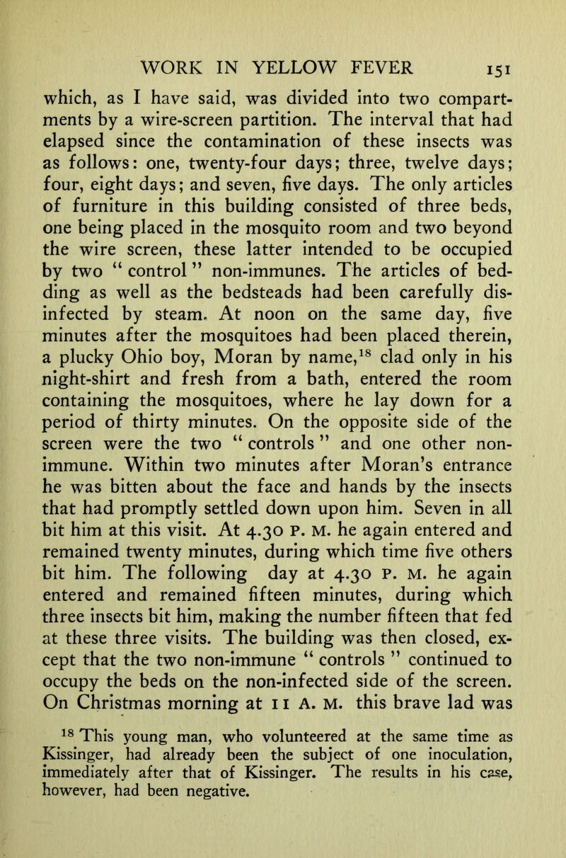 which, as I have said, was divided into two compart- ments by a wire-screen partition. The interval that had elapsed since the contamination of these insects was as follows: one, twenty-four days; three, twelve days; four, eight days; and seven, five days. The only articles of furniture in this building consisted of three beds, one being placed in the mosquito room and two beyond the wire screen, these latter intended to be occupied by two “ control ” non-immunes. The articles of bed- ding as well as the bedsteads had been carefully dis- infected by steam. At noon on the same day, five minutes after the mosquitoes had been placed therein, a plucky Ohio boy, Moran by name,^® clad only in his night-shirt and fresh from a bath, entered the room containing the mosquitoes, where he lay down for a period of thirty minutes. On the opposite side of the screen were the two “ controls ” and one other non- immune. Within two minutes after Moran’s entrance he was bitten about the face and hands by the insects that had promptly settled down upon him. Seven in all bit him at this visit. At 4.30 P. M. he again entered and remained twenty minutes, during which time five others bit him. The following day at 4.30 P. M. he again entered and remained fifteen minutes, during which three insects bit him, making the number fifteen that fed at these three visits. The building was then closed, ex- cept that the two non-immune “ controls ” continued to occupy the beds on the non-infected side of the screen. On Christmas morning at 11 A. M. this brave lad was This young man, who volunteered at the same time as Kissinger, had already been the subject of one inoculation, immediately after that of Kissinger. The results in his case, however, had been negative.