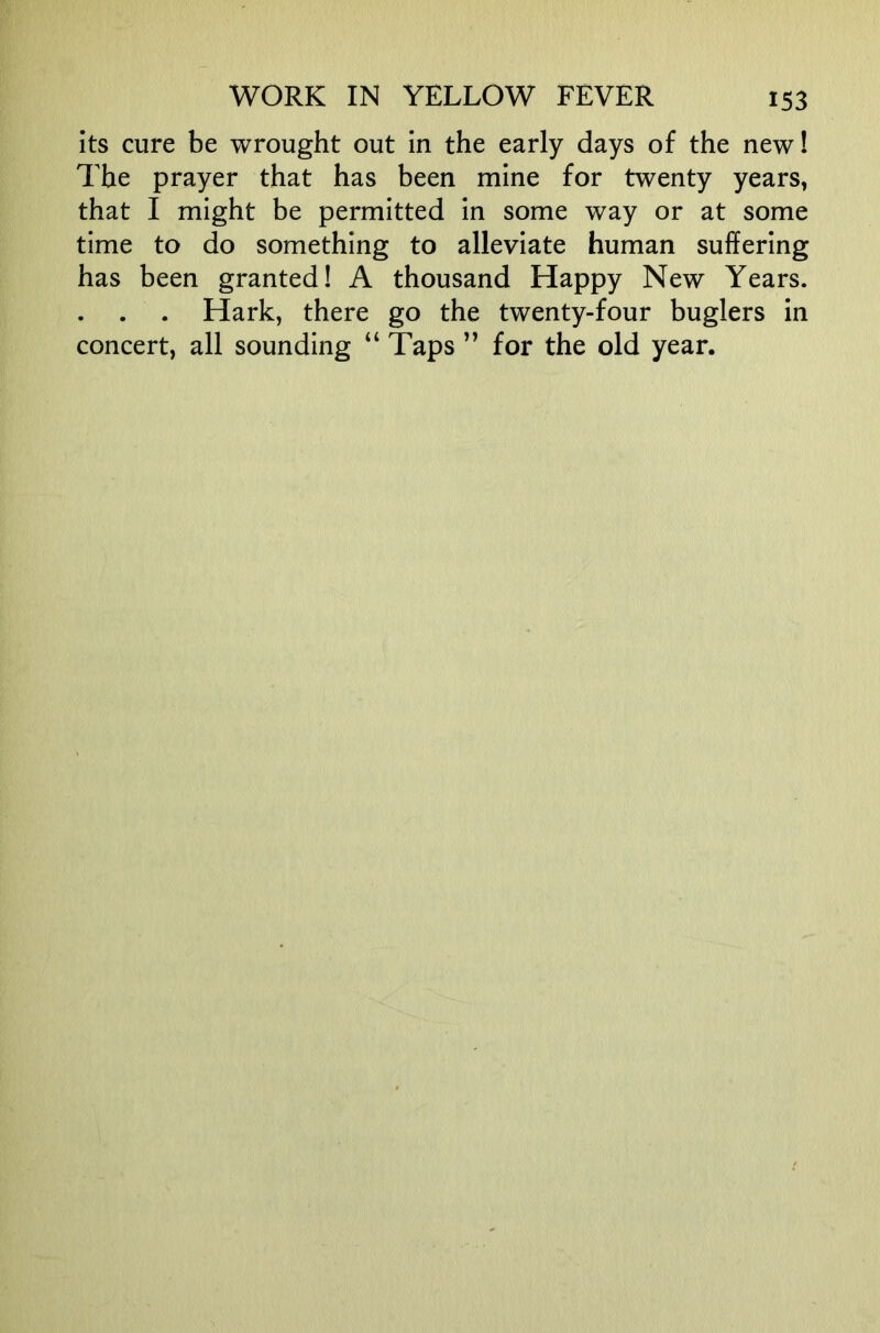 its cure be wrought out in the early days of the new! The prayer that has been mine for twenty years, that I might be permitted in some way or at some time to do something to alleviate human suffering has been granted! A thousand Happy New Years. . . . Hark, there go the twenty-four buglers in concert, all sounding “ Taps ” for the old year.