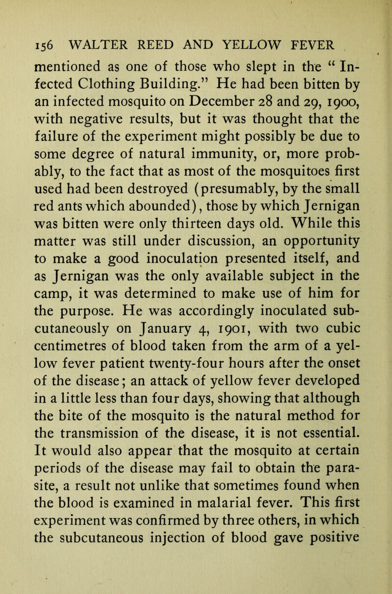 mentioned as one of those who slept in the “ In- fected Clothing Building.” He had been bitten by an infected mosquito on December 28 and 29, 1900, with negative results, but it was thought that the failure of the experiment might possibly be due to some degree of natural immunity, or, more prob- ably, to the fact that as most of the mosquitoes first used had been destroyed (presumably, by the small red ants which abounded), those by which Jernigan was bitten were only thirteen days old. While this matter was still under discussion, an opportunity to make a good inoculation presented itself, and as Jernigan was the only available subject in the camp, it was determined to make use of him for the purpose. He was accordingly inoculated sub- cutaneously on January 4, 1901, with two cubic centimetres of blood taken from the arm of a yel- low fever patient twenty-four hours after the onset of the disease; an attack of yellow fever developed in a little less than four days, showing that although the bite of the mosquito is the natural method for the transmission of the disease, it is not essential. It would also appear that the mosquito at certain periods of the disease may fail to obtain the para- site, a result not unlike that sometimes found when the blood is examined in malarial fever. This first experiment was confirmed by three others, in which the subcutaneous injection of blood gave positive