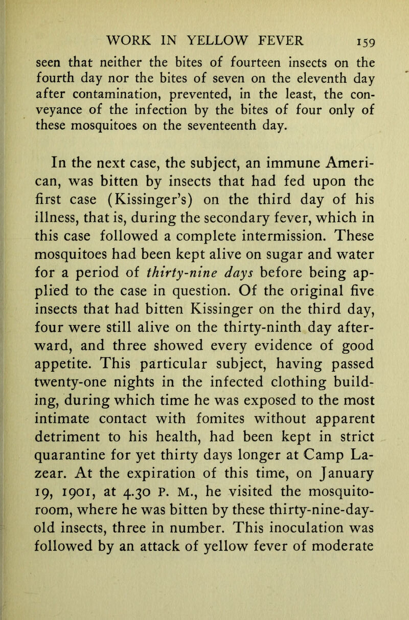 seen that neither the bites of fourteen insects on the fourth day nor the bites of seven on the eleventh day after contamination, prevented, in the least, the con- veyance of the infection by the bites of four only of these mosquitoes on the seventeenth day. In the next case, the subject, an immune Ameri- can, was bitten by insects that had fed upon the first case (Kissinger’s) on the third day of his illness, that is, during the secondary fever, which in this case followed a complete intermission. These mosquitoes had been kept alive on sugar and water for a period of thirty-nine days before being ap- plied to the case in question. Of the original five insects that had bitten Kissinger on the third day, four were still alive on the thirty-ninth day after- ward, and three showed every evidence of good appetite. This particular subject, having passed twenty-one nights in the infected clothing build- ing, during which time he was exposed to the most intimate contact with fomites without apparent detriment to his health, had been kept in strict quarantine for yet thirty days longer at Camp La- zear. At the expiration of this time, on January 19, 1901, at 4.30 P. M., he visited the mosquito- room, where he was bitten by these thirty-nine-day- old insects, three in number. This inoculation was followed by an attack of yellow fever of moderate