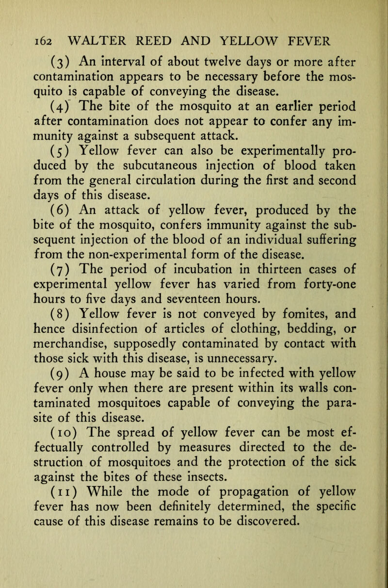 (3) An Interval of about twelve days or more after contamination appears to be necessary before the mos- quito Is capable of conveying the disease. (4) The bite of the mosquito at an earlier period after contamination does not appear to confer any Im- munity against a subsequent attack. (5) Yellow fever can also be experimentally pro- duced by the subcutaneous Injection of blood taken from the general circulation during the first and second days of this disease. (6) An attack of yellow fever, produced by the bite of the mosquito, confers Immunity against the sub- sequent injection of the blood of an individual suffering from the non-experimental form of the disease. (7) The period of incubation in thirteen cases of experimental yellow fever has varied from forty-one hours to five days and seventeen hours. (8) Yellow fever Is not conveyed by fomites, and hence disinfection of articles of clothing, bedding, or merchandise, supposedly contaminated by contact with those sick with this disease, is unnecessary. (9) A house may be said to be infected with yellow fever only when there are present within its walls con- taminated mosquitoes capable of conveying the para- site of this disease. (10) The spread of yellow fever can be most ef- fectually controlled by measures directed to the de- struction of mosquitoes and the protection of the sick against the bites of these insects. (11) While the mode of propagation of yellow fever has now been definitely determined, the specific cause of this disease remains to be discovered.