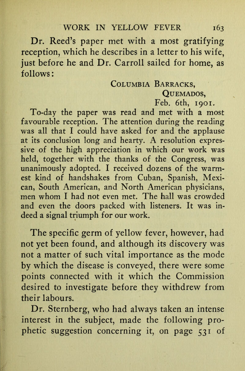 Dr. Reed’s paper met with a most gratifying reception, which he describes in a letter to his wife, just before he and Dr. Carroll sailed for home, as follows: Columbia Barracks, Quemados, Feb. 6th, 1901. To-day the paper was read and met with a most favourable reception. The attention during the reading was all that I could have asked for and the applause at its conclusion long and hearty. A resolution expres- sive of the high appreciation in which our work was held, together with the thanks of the Congress, was unanimously adopted. I received dozens of the warm- est kind of handshakes from Cuban, Spanish, Mexi- can, South American, and North American physicians, men whom I had not even met. The hall was crowded and even the doors packed with listeners. It was in- deed a signal triumph for our work. The specific germ of yellow fever, however, had not yet been found, and although its discovery was not a matter of such vital importance as the mode by which the disease is conveyed, there were some points connected with it which the Commission desired to investigate before they withdrew from their labours. Dr. Sternberg, who had always taken an intense interest in the subject, made the following pro- phetic suggestion concerning it, on page 531 of