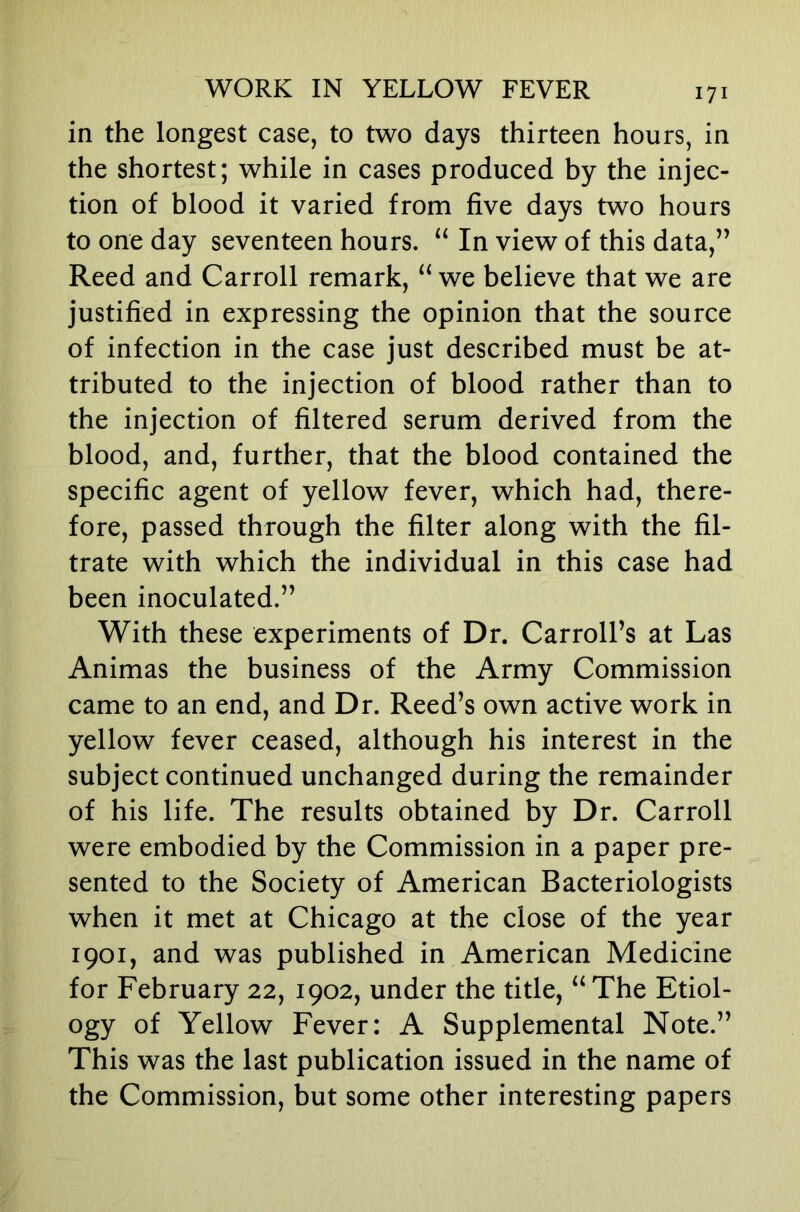 in the longest case, to two days thirteen hours, in the shortest; while in cases produced by the injec- tion of blood it varied from five days two hours to one day seventeen hours. In view of this data,’’ Reed and Carroll remark, “ we believe that we are justified in expressing the opinion that the source of infection in the case just described must be at- tributed to the injection of blood rather than to the injection of filtered serum derived from the blood, and, further, that the blood contained the specific agent of yellow fever, which had, there- fore, passed through the filter along with the fil- trate with which the individual in this case had been inoculated.” With these experiments of Dr. Carroll’s at Las Animas the business of the Army Commission came to an end, and Dr. Reed’s own active work in yellow fever ceased, although his interest in the subject continued unchanged during the remainder of his life. The results obtained by Dr. Carroll were embodied by the Commission in a paper pre- sented to the Society of American Bacteriologists when it met at Chicago at the close of the year 1901, and was published in American Medicine for February 22, 1902, under the title, “The Etiol- ogy of Yellow Fever: A Supplemental Note.” This was the last publication issued in the name of the Commission, but some other interesting papers