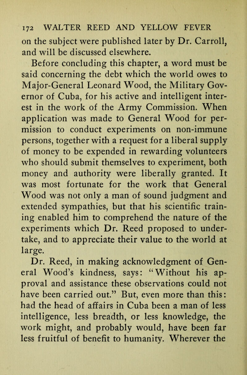 on the subject were published later by Dr. Carroll, and will be discussed elsewhere. Before concluding this chapter, a word must be said concerning the debt which the world owes to Major-General Leonard Wood, the Military Gov- ernor of Cuba, for his active and intelligent inter- est in the work of the Army Commission. When application was made to General Wood for per- mission to conduct experiments on non-immune persons, together with a request for a liberal supply of money to be expended in rewarding volunteers who should submit themselves to experiment, both money and authority were liberally granted. It was most fortunate for the work that General Wood was not only a man of sound judgment and extended sympathies, but that his scientific train- ing enabled him to comprehend the nature of the experiments which Dr. Reed proposed to under- take, and to appreciate their value to the world at large. Dr. Reed, in making acknowledgment of Gen- eral Wood’s kindness, says: “Without his ap- proval and assistance these observations could not have been carried out.” But, even more than this: had the head of affairs in Cuba been a man of less intelligence, less breadth, or less knowledge, the work might, and probably would, have been far less fruitful of benefit to humanity. Wherever the