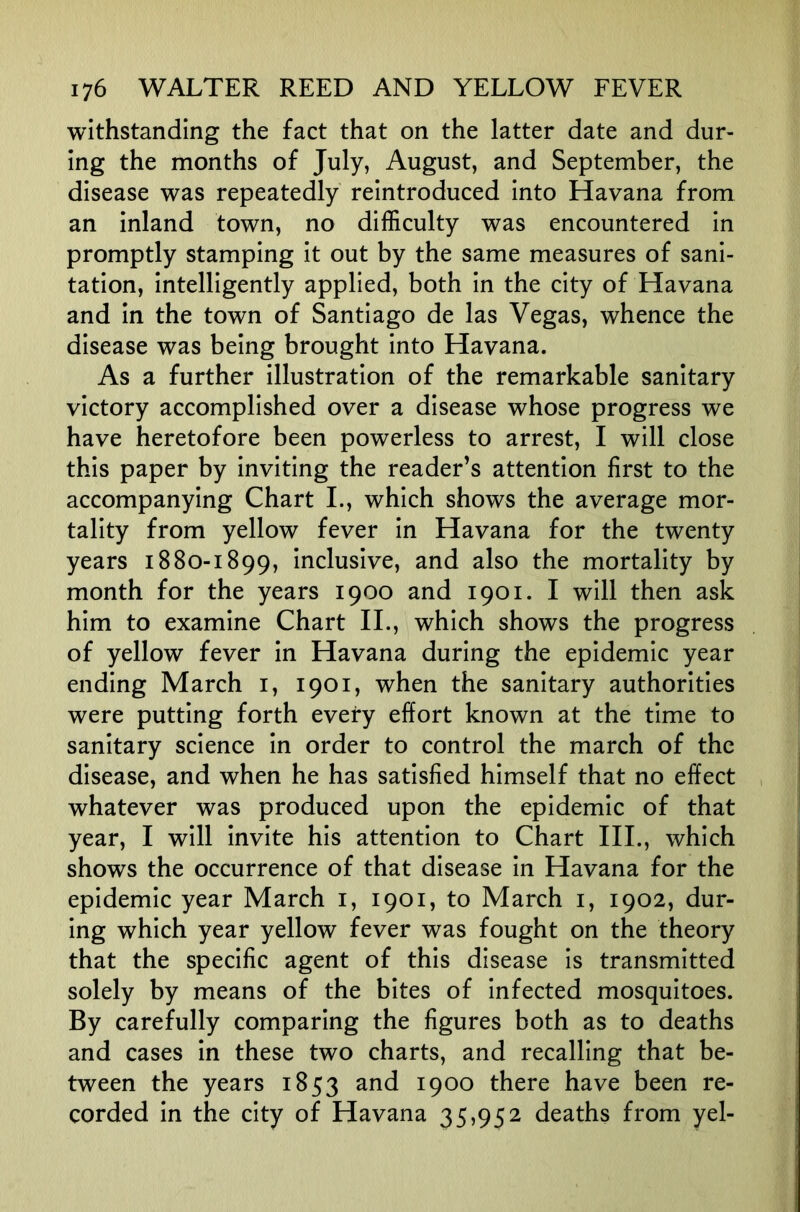 withstanding the fact that on the latter date and dur- ing the months of July, August, and September, the disease was repeatedly reintroduced into Havana from an inland town, no difficulty was encountered in promptly stamping it out by the same measures of sani- tation, intelligently applied, both in the city of Havana and in the town of Santiago de las Vegas, whence the disease was being brought into Havana. As a further illustration of the remarkable sanitary victory accomplished over a disease whose progress we have heretofore been powerless to arrest, I will close this paper by inviting the reader’s attention first to the accompanying Chart L, which shows the average mor- tality from yellow fever in Havana for the twenty years 1880-1899, inclusive, and also the mortality by month for the years 1900 and 1901. I will then ask him to examine Chart IL, which shows the progress of yellow fever in Havana during the epidemic year ending March i, 1901, when the sanitary authorities were putting forth every effort known at the time to sanitary science in order to control the march of the disease, and when he has satisfied himself that no effect whatever was produced upon the epidemic of that year, I will invite his attention to Chart III., which shows the occurrence of that disease in Havana for the epidemic year March i, 1901, to March i, 1902, dur- ing which year yellow fever was fought on the theory that the specific agent of this disease is transmitted solely by means of the bites of infected mosquitoes. By carefully comparing the figures both as to deaths and cases in these two charts, and recalling that be- tween the years 1853 1900 there have been re- corded in the city of Havana 35,952 deaths from yel-