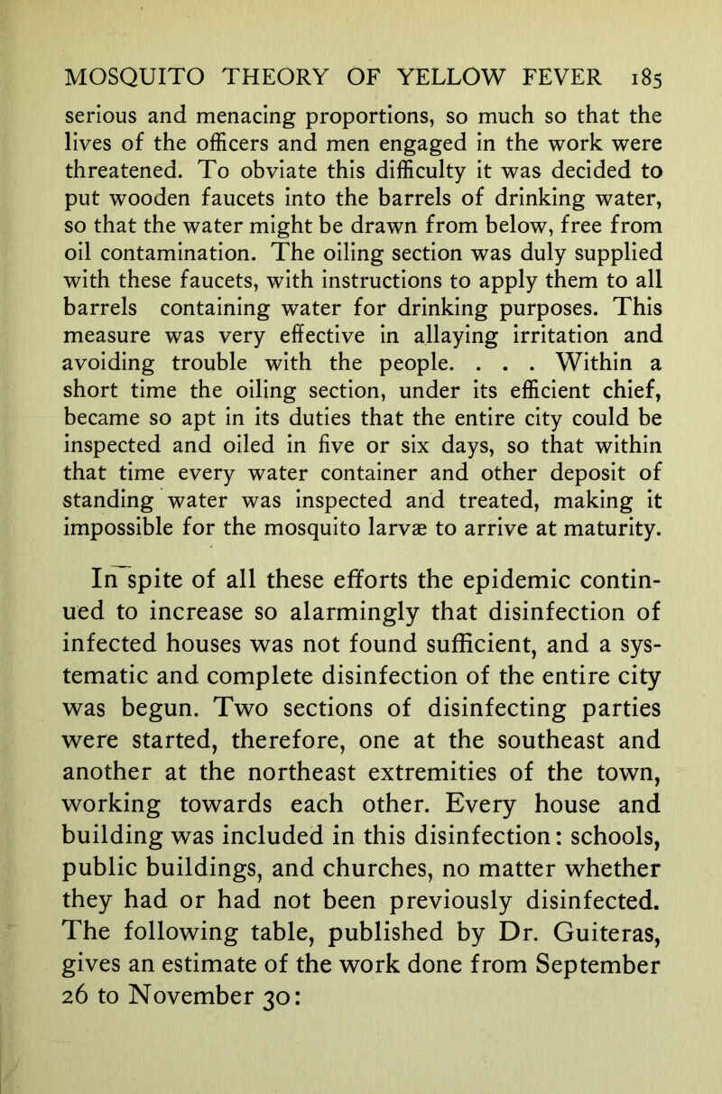 serious and menacing proportions, so much so that the lives of the officers and men engaged in the work were threatened. To obviate this difficulty it was decided to put wooden faucets into the barrels of drinking water, so that the water might be drawn from below, free from oil contamination. The oiling section was duly supplied with these faucets, with instructions to apply them to all barrels containing water for drinking purposes. This measure was very effective in allaying irritation and avoiding trouble with the people. . . . Within a short time the oiling section, under its efficient chief, became so apt in its duties that the entire city could be inspected and oiled in five or six days, so that within that time every water container and other deposit of standing water was inspected and treated, making it impossible for the mosquito larvae to arrive at maturity. In spite of all these efforts the epidemic contin- ued to increase so alarmingly that disinfection of infected houses was not found sufficient, and a sys- tematic and complete disinfection of the entire city was begun. Two sections of disinfecting parties were started, therefore, one at the southeast and another at the northeast extremities of the town, working towards each other. Every house and building was included in this disinfection: schools, public buildings, and churches, no matter whether they had or had not been previously disinfected. The following table, published by Dr. Guiteras, gives an estimate of the work done from September 26 to November 30: