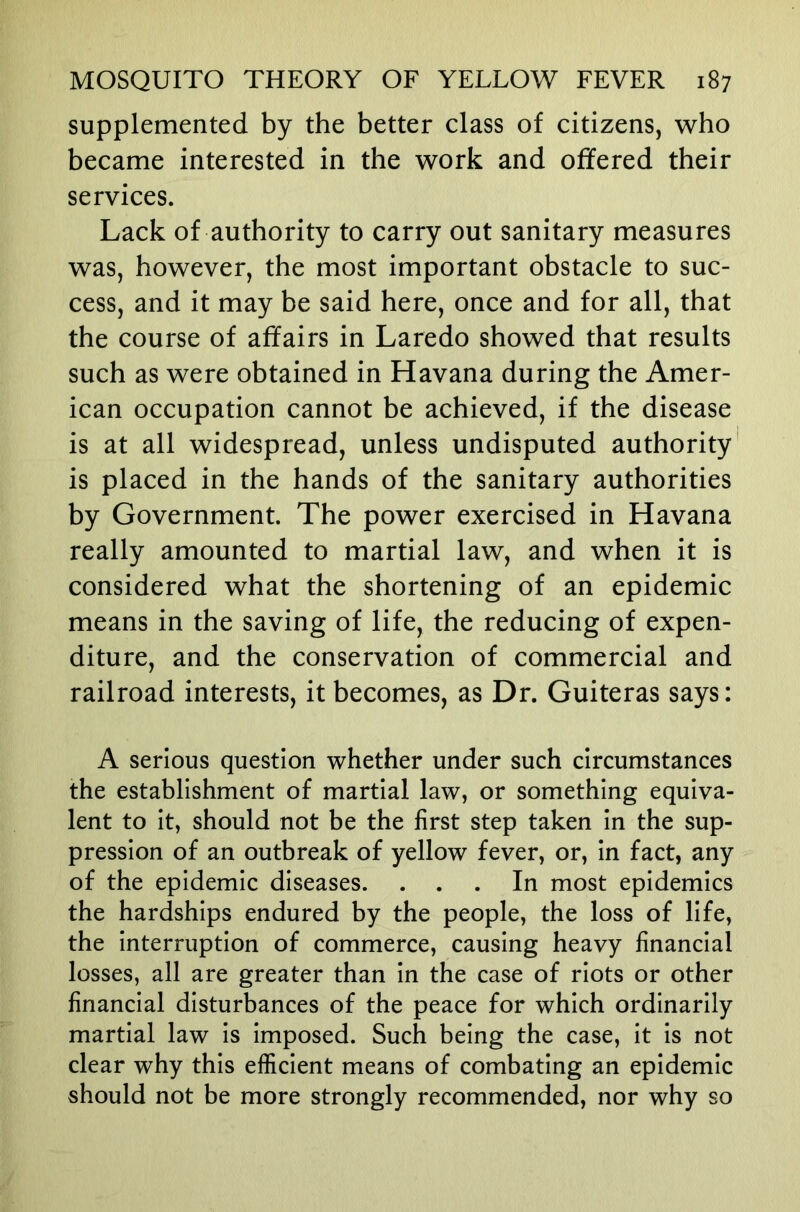 supplemented by the better class of citizens, who became interested in the work and offered their services. Lack of authority to carry out sanitary measures was, however, the most important obstacle to suc- cess, and it may be said here, once and for all, that the course of affairs in Laredo showed that results such as were obtained in Havana during the Amer- ican occupation cannot be achieved, if the disease is at all widespread, unless undisputed authority is placed in the hands of the sanitary authorities by Government. The power exercised in Havana really amounted to martial law, and when it is considered what the shortening of an epidemic means in the saving of life, the reducing of expen- diture, and the conservation of commercial and railroad interests, it becomes, as Dr. Guiteras says: A serious question whether under such circumstances the establishment of martial law, or something equiva- lent to it, should not be the first step taken in the sup- pression of an outbreak of yellow fever, or, in fact, any of the epidemic diseases. ... In most epidemics the hardships endured by the people, the loss of life, the interruption of commerce, causing heavy financial losses, all are greater than in the case of riots or other financial disturbances of the peace for which ordinarily martial law is imposed. Such being the case, it is not clear why this efficient means of combating an epidemic should not be more strongly recommended, nor why so