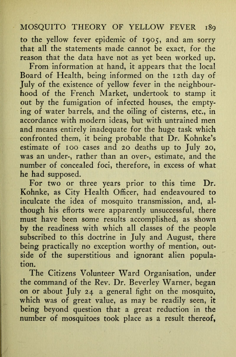 to the yellow fever epidemic of 1905, and am sorry that all the statements made cannot be exact, for the reason that the data have not as yet been worked up. From information at hand, it appears that the local Board of Health, being informed on the 12th day of July of the existence of yellow fever in the neighbour- hood of the French Market, undertook to stamp it out by the fumigation of infected houses, the empty- ing of water barrels, and the oiling of cisterns, etc., in accordance with modern ideas, but with untrained men and means entirely inadequate for the huge task which confronted them, it being probable that Dr. Kohnke’s estimate of 100 cases and 20 deaths up to July 20, was an under-, rather than an over-, estimate, and the number of concealed foci, therefore, in excess of what he had supposed. For two or three years prior to this time Dr. Kohnke, as City Health Officer, had endeavoured to inculcate the idea of mosquito transmission, and, al- though his efforts were apparently unsuccessful, there must have been some results accomplished, as shown by the readiness with which all classes of the people subscribed to this doctrine in July and August, there being practically no exception worthy of mention, out- side of the superstitious and ignorant alien popula- tion. The Citizens Volunteer Ward Organisation, under the command of the Rev. Dr. Beverley Warner, began on or about July 24 a general fight on the mosquito, which was of great value, as may be readily seen, it being beyond question that a great reduction in the number of mosquitoes took place as a result thereof,