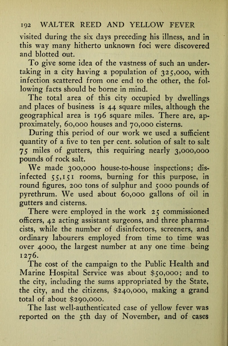 visited during the six days preceding his illness, and in this way many hitherto unknown foci were discovered and blotted out. To give some idea of the vastness of such an under- taking in a city having a population of 325,000, with infection scattered from one end to the other, the fol- lowing facts should be borne in mind. The total area of this city occupied by dwellings and places of business is 44 square miles, although the geographical area is 196 square miles. There are, ap- proximately, 60,000 houses and 70,000 cisterns. During this period of our work we used a sufficient quantity of a five to ten per cent, solution of salt to salt 75 miles of gutters, this requiring nearly 3,000,000 pounds of rock salt. We made 300,000 house-to-house inspections; dis- infected 55,151 rooms, burning for this purpose, in round figures, 200 tons of sulphur and 5000 pounds of pyrethrum. We used about 60,000 gallons of oil in gutters and cisterns. There were employed in the work 25 commissioned officers, 42 acting assistant surgeons, and three pharma- cists, while the number of disinfectors, screeners, and ordinary labourers employed from time to time was over 4000, the largest number at any one time being 1276. The cost of the campaign to the Public Health and Marine Hospital Service was about $50,000; and to the city, including the sums appropriated by the State, the city, and the citizens, $240,000, making a grand total of about $290,000. The last well-authenticated case of yellow fever was reported on the 5th day of November, and of cases