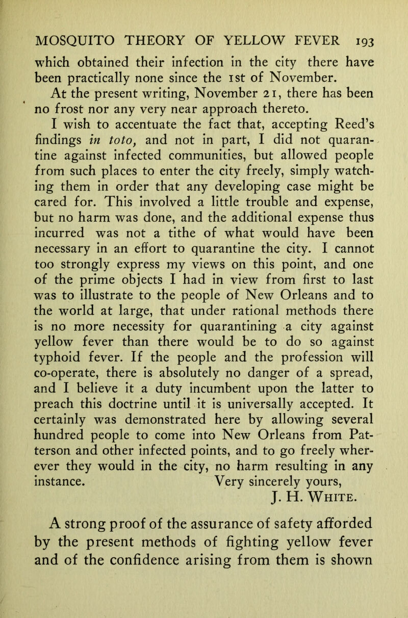 which obtained their infection in the city there have been practically none since the ist of November. At the present writing, November 21, there has been no frost nor any very near approach thereto. I wish to accentuate the fact that, accepting Reed’s findings in toto, and not in part, I did not quaran- tine against infected communities, but allowed people from such places to enter the city freely, simply watch- ing them in order that any developing case might be cared for. This involved a little trouble and expense, but no harm was done, and the additional expense thus incurred was not a tithe of what would have been necessary in an effort to quarantine the city. I cannot too strongly express my views on this point, and one of the prime objects I had in view from first to last was to illustrate to the people of New Orleans and to the world at large, that under rational methods there is no more necessity for quarantining a city against yellow fever than there would be to do so against typhoid fever. If the people and the profession will co-operate, there is absolutely no danger of a spread, and I believe it a duty incumbent upon the latter to preach this doctrine until it is universally accepted. It certainly was demonstrated here by allowing several hundred people to come into New Orleans from Pat- terson and other infected points, and to go freely wher- ever they would in the city, no harm resulting in any instance. Very sincerely yours, J. H. White. A strong proof of the assurance of safety afforded by the present methods of fighting yellow fever and of the confidence arising from them is shown