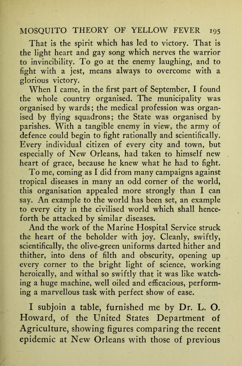 That is the spirit which has led to victory. That is the light heart and gay song which nerves the warrior to invincibility. To go at the enemy laughing, and to fight with a jest, means always to overcome with a glorious victory. When I came, in the first part of September, I found the whole country organised. The municipality was organised by wards; the medical profession was organ- ised by flying squadrons; the State was organised by parishes. With a tangible enemy in view, the army of defence could begin to fight rationally and scientifically. Every individual citizen of every city and town, but especially of New Orleans, had taken to himself new heart of grace, because he knew what he had to fight. To me, coming as I did from many campaigns against tropical diseases in many an odd corner of the world, this organisation appealed more strongly than I can say. An example to the world has been set, an example to every city in the civilised world which shall hence- forth be attacked by similar diseases. And the work of the Marine Hospital Service struck the heart of the beholder with joy. Cleanly, swiftly, scientifically, the olive-green uniforms darted hither and thither, into dens of filth and obscurity, opening up every corner to the bright light of science, working heroically, and withal so swiftly that it was like watch- ing a huge machine, well oiled and efficacious, perform- ing a marvellous task with perfect show of ease. I subjoin a table, furnished me by Dr. L. O. Howard, of the United States Department of Agriculture, showing figures comparing the recent epidemic at New Orleans with those of previous