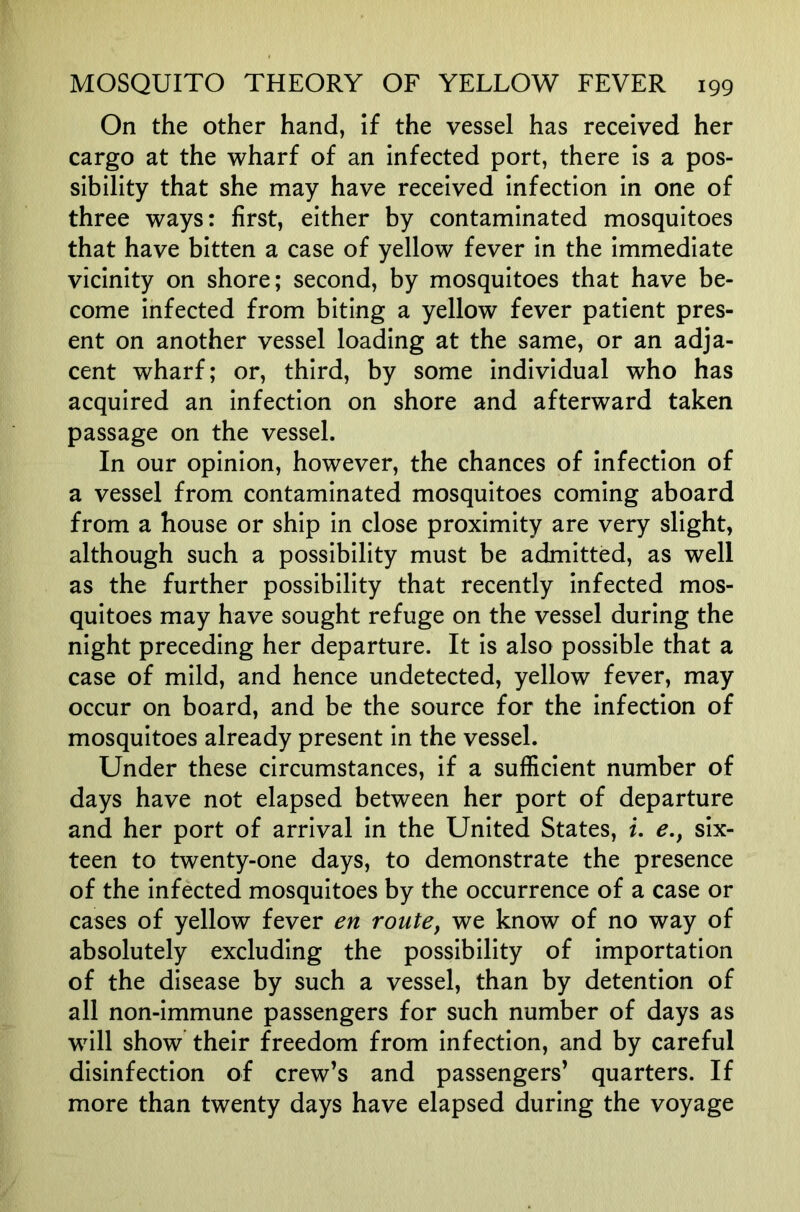 On the other hand, if the vessel has received her cargo at the wharf of an infected port, there is a pos- sibility that she may have received Infection in one of three ways: first, either by contaminated mosquitoes that have bitten a case of yellow fever In the Immediate vicinity on shore; second, by mosquitoes that have be- come Infected from biting a yellow fever patient pres- ent on another vessel loading at the same, or an adja- cent wharf; or, third, by some individual who has acquired an Infection on shore and afterward taken passage on the vessel. In our opinion, however, the chances of Infection of a vessel from contaminated mosquitoes coming aboard from a house or ship In close proximity are very slight, although such a possibility must be admitted, as well as the further possibility that recently Infected mos- quitoes may have sought refuge on the vessel during the night preceding her departure. It Is also possible that a case of mild, and hence undetected, yellow fever, may occur on board, and be the source for the infection of mosquitoes already present In the vessel. Under these circumstances, if a sufficient number of days have not elapsed between her port of departure and her port of arrival In the United States, i. e,, six- teen to twenty-one days, to demonstrate the presence of the Infected mosquitoes by the occurrence of a case or cases of yellow fever en route, we know of no way of absolutely excluding the possibility of Importation of the disease by such a vessel, than by detention of all non-Immune passengers for such number of days as will show their freedom from Infection, and by careful disinfection of crew’s and passengers’ quarters. If more than twenty days have elapsed during the voyage