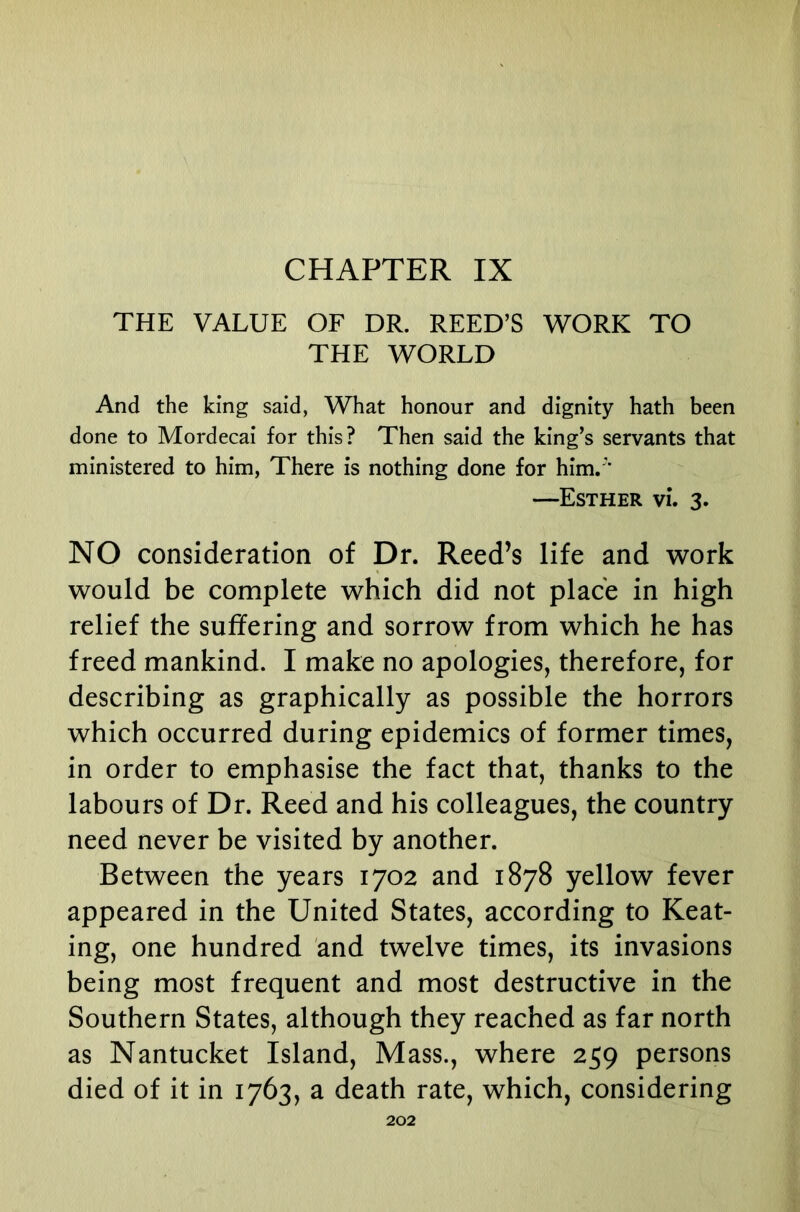 CHAPTER IX THE VALUE OF DR. REED’S WORK TO THE WORLD And the king said, What honour and dignity hath been done to Mordecai for this? Then said the king’s servants that ministered to him, There is nothing done for him. ' —Esther vL 3. NO consideration of Dr. Reed’s life and work would be complete which did not place in high relief the suffering and sorrow from which he has freed mankind. I make no apologies, therefore, for describing as graphically as possible the horrors which occurred during epidemics of former times, in order to emphasise the fact that, thanks to the labours of Dr. Reed and his colleagues, the country need never be visited by another. Between the years 1702 and 1878 yellow fever appeared in the United States, according to Keat- ing, one hundred and twelve times, its invasions being most frequent and most destructive in the Southern States, although they reached as far north as Nantucket Island, Mass., where 259 persons died of it in 1763, a death rate, which, considering