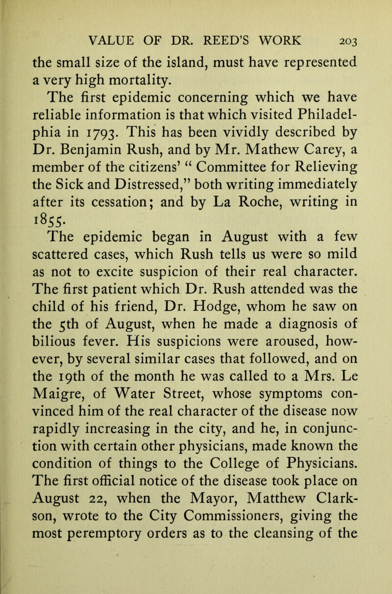 the small size of the island, must have represented a very high mortality. The first epidemic concerning which we have reliable information is that which visited Philadel- phia in 1793. This has been vividly described by Dr. Benjamin Rush, and by Mr. Mathew Carey, a member of the citizens’ Committee for Relieving the Sick and Distressed,” both writing immediately after its cessation; and by La Roche, writing in 1855. The epidemic began in August with a few scattered cases, which Rush tells us were so mild as not to excite suspicion of their real character. The first patient which Dr. Rush attended was the child of his friend. Dr. Hodge, whom he saw on the 5th of August, when he made a diagnosis of bilious fever. His suspicions were aroused, how- ever, by several similar cases that followed, and on the 19th of the month he was called to a Mrs. Le Maigre, of Water Street, whose symptoms con- vinced him of the real character of the disease now rapidly increasing in the city, and he, in conjunc- tion with certain other physicians, made known the condition of things to the College of Physicians. The first official notice of the disease took place on August 22, when the Mayor, Matthew Clark- son, wrote to the City Commissioners, giving the most peremptory orders as to the cleansing of the