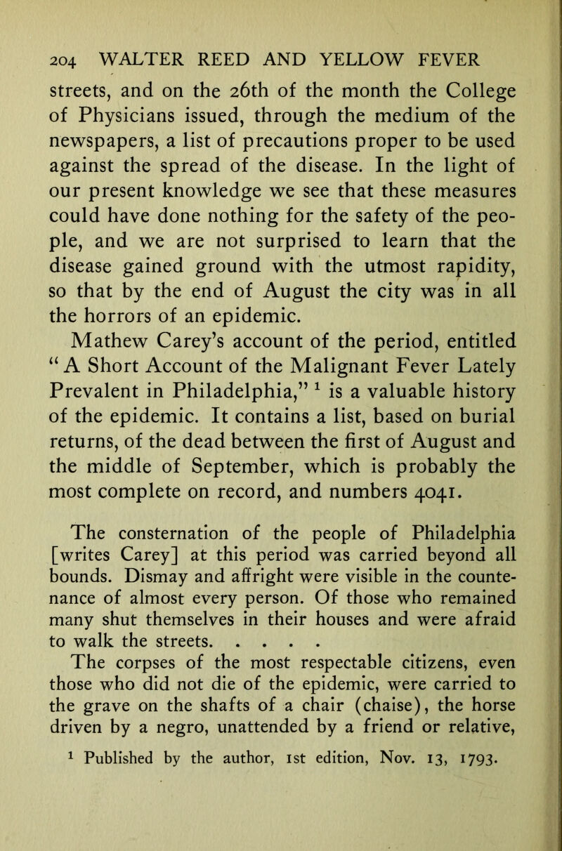 streets, and on the 26th of the month the College of Physicians issued, through the medium of the newspapers, a list of precautions proper to be used against the spread of the disease. In the light of our present knowledge we see that these measures could have done nothing for the safety of the peo- ple, and we are not surprised to learn that the disease gained ground with the utmost rapidity, so that by the end of August the city was in all the horrors of an epidemic. Mathew Carey’s account of the period, entitled A Short Account of the Malignant Fever Lately Prevalent in Philadelphia,” ^ is a valuable history of the epidemic. It contains a list, based on burial returns, of the dead between the first of August and the middle of September, which is probably the most complete on record, and numbers 4041. The consternation of the people of Philadelphia [writes Carey] at this period was carried beyond all bounds. Dismay and affright were visible in the counte- nance of almost every person. Of those who remained many shut themselves in their houses and were afraid to walk the streets The corpses of the most respectable citizens, even those who did not die of the epidemic, were carried to the grave on the shafts of a chair (chaise), the horse driven by a negro, unattended by a friend or relative, ^ Published by the author, ist edition, Nov. 13, 1793.