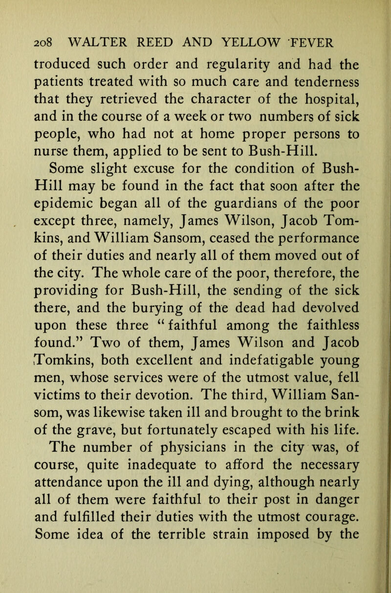 troduced such order and regularity and had the patients treated with so much care and tenderness that they retrieved the character of the hospital, and in the course of a week or two numbers of sick people, who had not at home proper persons to nurse them, applied to be sent to Bush-Hill. Some slight excuse for the condition of Bush- Hill may be found in the fact that soon after the epidemic began all of the guardians of the poor except three, namely, James Wilson, Jacob Tom- kins, and William Sansom, ceased the performance of their duties and nearly all of them moved out of the city. The whole care of the poor, therefore, the providing for Bush-Hill, the sending of the sick there, and the burying of the dead had devolved upon these three faithful among the faithless found.” Two of them, James Wilson and Jacob Tomkins, both excellent and indefatigable young men, whose services were of the utmost value, fell victims to their devotion. The third, William San- som, was likewise taken ill and brought to the brink of the grave, but fortunately escaped with his life. The number of physicians in the city was, of course, quite inadequate to afford the necessary attendance upon the ill and dying, although nearly all of them were faithful to their post in danger and fulfilled their duties with the utmost courage. Some idea of the terrible strain imposed by the