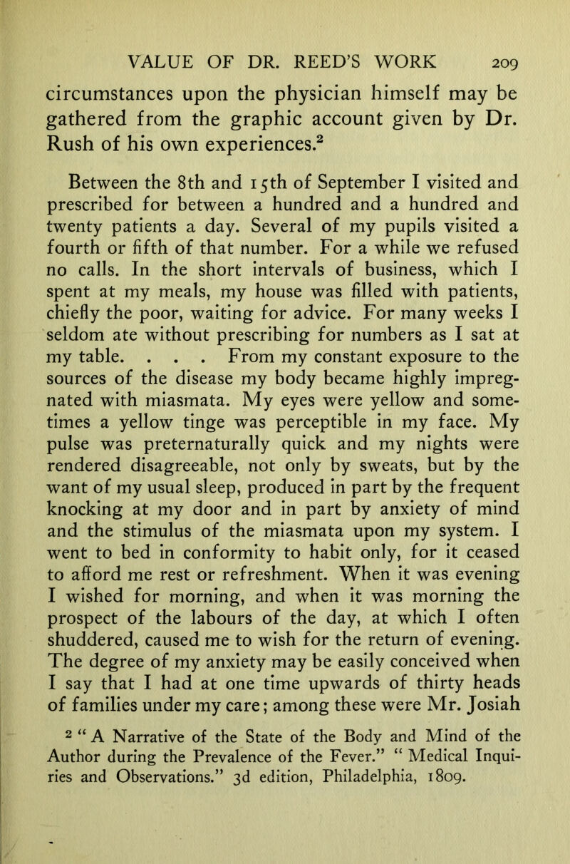 circumstances upon the physician himself may be gathered from the graphic account given by Dr. Rush of his own experiences.^ Between the 8th and 15th of September I visited and prescribed for between a hundred and a hundred and twenty patients a day. Several of my pupils visited a fourth or fifth of that number. For a while we refused no calls. In the short Intervals of business, which I spent at my meals, my house was filled with patients, chiefly the poor, waiting for advice. For many weeks I seldom ate without prescribing for numbers as I sat at my table. . . . From my constant exposure to the sources of the disease my body became highly Impreg- nated with miasmata. My eyes were yellow and some- times a yellow tinge was perceptible in my face. My pulse was preternaturally quick and my nights were rendered disagreeable, not only by sweats, but by the want of my usual sleep, produced In part by the frequent knocking at my door and In part by anxiety of mind and the stimulus of the miasmata upon my system. I went to bed In conformity to habit only, for it ceased to afford me rest or refreshment. When it was evening I wished for morning, and when It was morning the prospect of the labours of the day, at which I often shuddered, caused me to wish for the return of evening. The degree of my anxiety may be easily conceived when I say that I had at one time upwards of thirty heads of families under my care; among these were Mr. Joslah 2 “ A Narrative of the State of the Body and Mind of the Author during the Prevalence of the Fever.” “ Medical Inqui- ries and Observations.” 3d edition, Philadelphia, 1809.