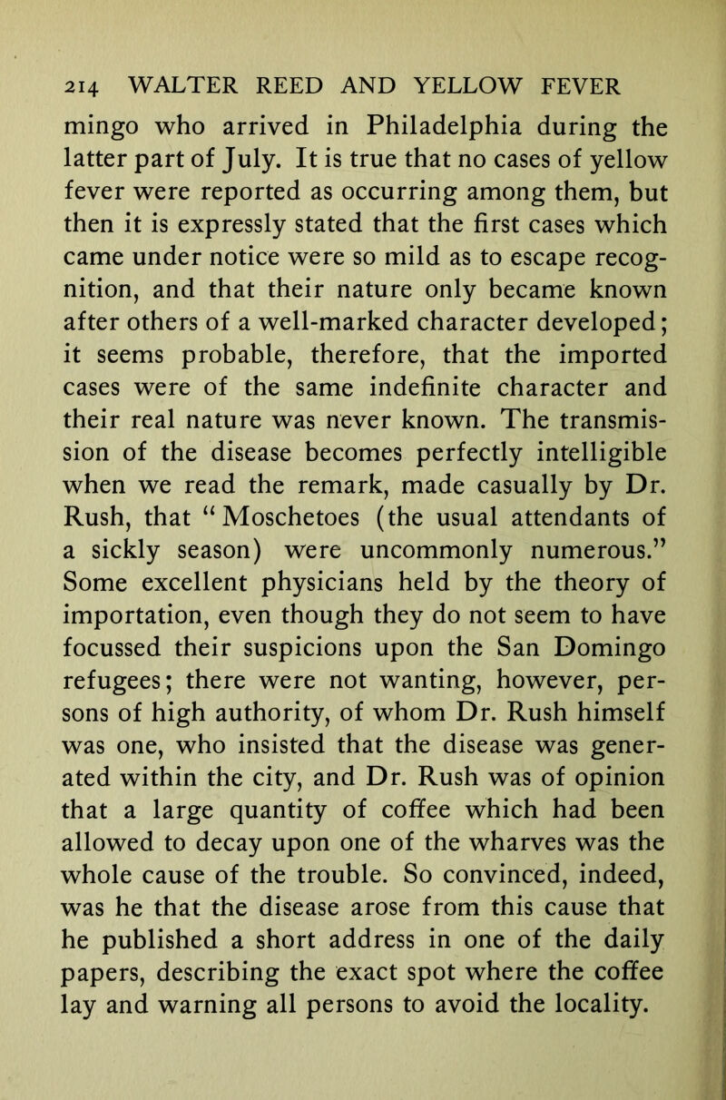 mingo who arrived in Philadelphia during the latter part of July. It is true that no cases of yellow fever were reported as occurring among them, but then it is expressly stated that the first cases which came under notice were so mild as to escape recog- nition, and that their nature only became known after others of a well-marked character developed; it seems probable, therefore, that the imported cases were of the same indefinite character and their real nature was never known. The transmis- sion of the disease becomes perfectly intelligible when we read the remark, made casually by Dr. Rush, that “ Moschetoes (the usual attendants of a sickly season) were uncommonly numerous.” Some excellent physicians held by the theory of importation, even though they do not seem to have focussed their suspicions upon the San Domingo refugees; there were not wanting, however, per- sons of high authority, of whom Dr. Rush himself was one, who insisted that the disease was gener- ated within the city, and Dr. Rush was of opinion that a large quantity of coffee which had been allowed to decay upon one of the wharves was the whole cause of the trouble. So convinced, indeed, was he that the disease arose from this cause that he published a short address in one of the daily papers, describing the exact spot where the coffee lay and warning all persons to avoid the locality.