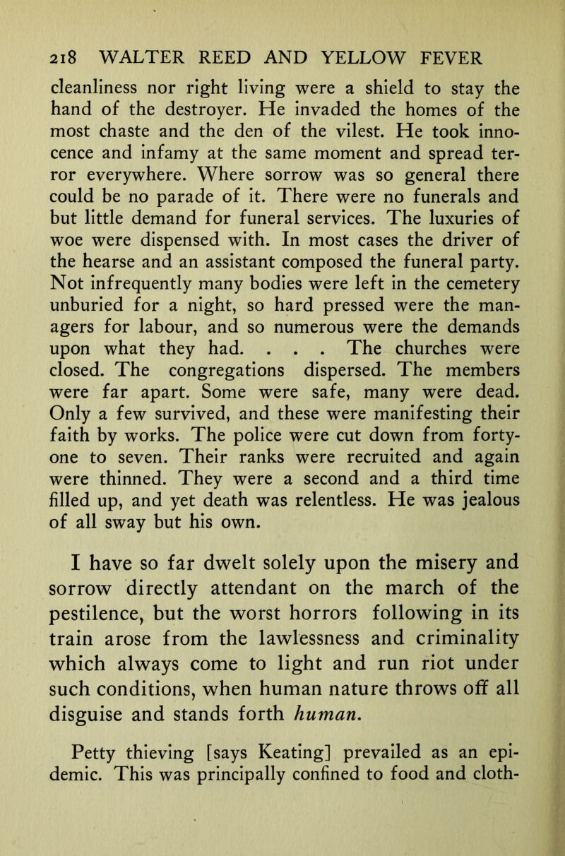 cleanliness nor right living were a shield to stay the hand of the destroyer. He invaded the homes of the most chaste and the den of the vilest. He took inno- cence and infamy at the same moment and spread ter- ror everywhere. Where sorrow was so general there could be no parade of it. There were no funerals and but little demand for funeral services. The luxuries of woe were dispensed with. In most cases the driver of the hearse and an assistant composed the funeral party. Not infrequently many bodies were left in the cemetery unburied for a night, so hard pressed were the man- agers for labour, and so numerous were the demands upon what they had. . . . The churches were closed. The congregations dispersed. The members were far apart. Some were safe, many were dead. Only a few survived, and these were manifesting their faith by works. The police were cut down from forty- one to seven. Their ranks were recruited and again were thinned. They were a second and a third time filled up, and yet death was relentless. He was jealous of all sway but his own. I have so far dwelt solely upon the misery and sorrow directly attendant on the march of the pestilence, but the worst horrors following in its train arose from the lawlessness and criminality which always come to light and run riot under such conditions, when human nature throws off all disguise and stands forth human. Petty thieving [says Keating] prevailed as an epi- demic. This was principally confined to food and cloth-