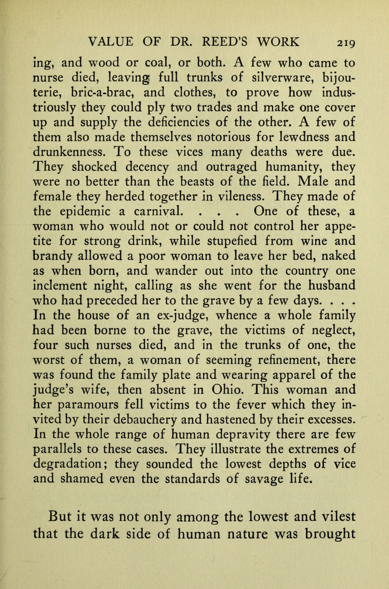 ing, and wood or coal, or both. A few who came to nurse died, leaving full trunks of silverware, bijou- terie, bric-a-brac, and clothes, to prove how indus- triously they could ply two trades and make one cover up and supply the deficiencies of the other. A few of them also made themselves notorious for lewdness and drunkenness. To these vices many deaths were due. They shocked decency and outraged humanity, they were no better than the beasts of the field. Male and female they herded together in vileness. They made of the epidemic a carnival. . . . One of these, a woman who would not or could not control her appe- tite for strong drink, while stupefied from wine and brandy allowed a poor woman to leave her bed, naked as when born, and wander out into the country one inclement night, calling as she went for the husband who had preceded her to the grave by a few days. . . . In the house of an ex-judge, whence a whole family had been borne to the grave, the victims of neglect, four such nurses died, and in the trunks of one, the worst of them, a woman of seeming refinement, there was found the family plate and wearing apparel of the judge’s wife, then absent in Ohio. This woman and her paramours fell victims to the fever which they in- vited by their debauchery and hastened by their excesses. In the whole range of human depravity there are few parallels to these cases. They illustrate the extremes of degradation; they sounded the lowest depths of vice and shamed ev^en the standards of savage life. But it was not only among the lowest and vilest that the dark side of human nature was brought