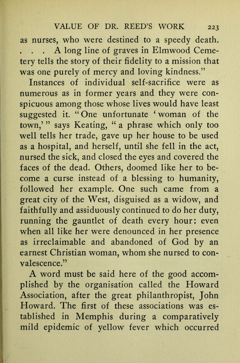as nurses, who were destined to a speedy death. . . . A long line of graves in Elmwood Ceme- tery tells the story of their fidelity to a mission that was one purely of mercy and loving kindness.” Instances of individual self-sacrifice were as numerous as in former years and they were con- spicuous among those whose lives would have least suggested it. “ One unfortunate ‘ woman of the town,’ ” says Keating, “ a phrase which only too well tells her trade, gave up her house to be used as a hospital, and herself, until she fell in the act, nursed the sick, and closed the eyes and covered the faces of the dead. Others, doomed like her to be- come a curse instead of a blessing to humanity, followed her example. One such came from a great city of the West, disguised as a widow, and faithfully and assiduously continued to do her duty, running the gauntlet of death every hour: even when all like her were denounced in her presence as irreclaimable and abandoned of God by an earnest Christian woman, whom she nursed to con- valescence.” A word must be said here of the good accom- plished by the organisation called the Howard Association, after the great philanthropist, John Howard. The first of these associations was es- tablished in Memphis during a comparatively mild epidemic of yellow fever which occurred