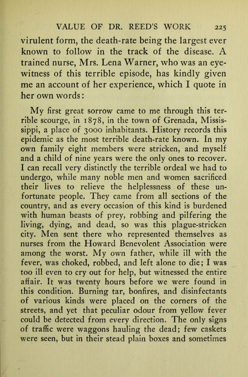 virulent form, the death-rate being the largest ever known to follow in the track of the disease. A trained nurse, Mrs. Lena Warner, who was an eye- witness of this terrible episode, has kindly given me an account of her experience, which I quote in her own words: My first great sorrow came to me through this ter- rible scourge, in 1878, In the town of Grenada, Missis- sippi, a place of 3000 Inhabitants. History records this epidemic as the most terrible death-rate known. In my own family eight members were stricken, and myself and a child of nine years were the only ones to recover. I can recall very distinctly the terrible ordeal we had to undergo, while many noble men and women sacrificed their lives to relieve the helplessness of these un- fortunate people. They came from all sections of the country, and as every occasion of this kind Is burdened with human beasts of prey, robbing and pilfering the living, dying, and dead, so was this plague-stricken city. Men sent there who represented themselves as nurses from the Howard Benevolent Association were among the worst. My own father, while 111 with the fever, was choked, robbed, and left alone to die; I was too ill even to cry out for help, but witnessed the entire affair. It was twenty hours before we were found in this condition. Burning tar, bonfires, and disinfectants of various kinds were placed on the corners of the streets, and yet that peculiar odour from yellow fever could be detected from every direction. The only signs of traffic were waggons hauling the dead; few caskets were seen, but In their stead plain boxes and sometimes