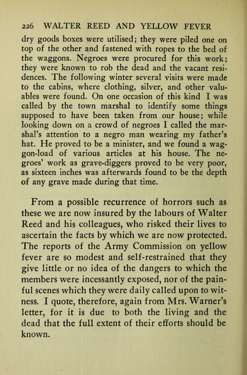 dry goods boxes were utilised; they were piled one on top of the other and fastened with ropes to the bed of the waggons. Negroes were procured for this work; they were known to rob the dead and the vacant resi- dences. The following winter several visits were made to the cabins, where clothing, silver, and other valu- ables were found. On one occasion of this kind I was called by the town marshal to identify some things supposed to have been taken from our house; while looking down on a crowd of negroes I called the mar- shal’s attention to a negro man wearing my father’s hat. He proved to be a minister, and we found a wag- gon-load of various articles at his house. The ne- groes’ work as grave-diggers proved to be very poor, as sixteen inches was afterwards found to be the depth of any grave made during that time. From a possible recurrence of horrors such as these we are now insured by the labours of Walter Reed and his colleagues, who risked their lives to ascertain the facts by which we are now protected. The reports of the Army Commission on yellow fever are so modest and self-restrained that they give little or no idea of the dangers to which the members were incessantly exposed, nor of the pain- ful scenes which they were daily called upon to wit- ness. I quote, therefore, again from Mrs. Warner’s letter, for it is due to both the living and the dead that the full extent of their efforts should be known.