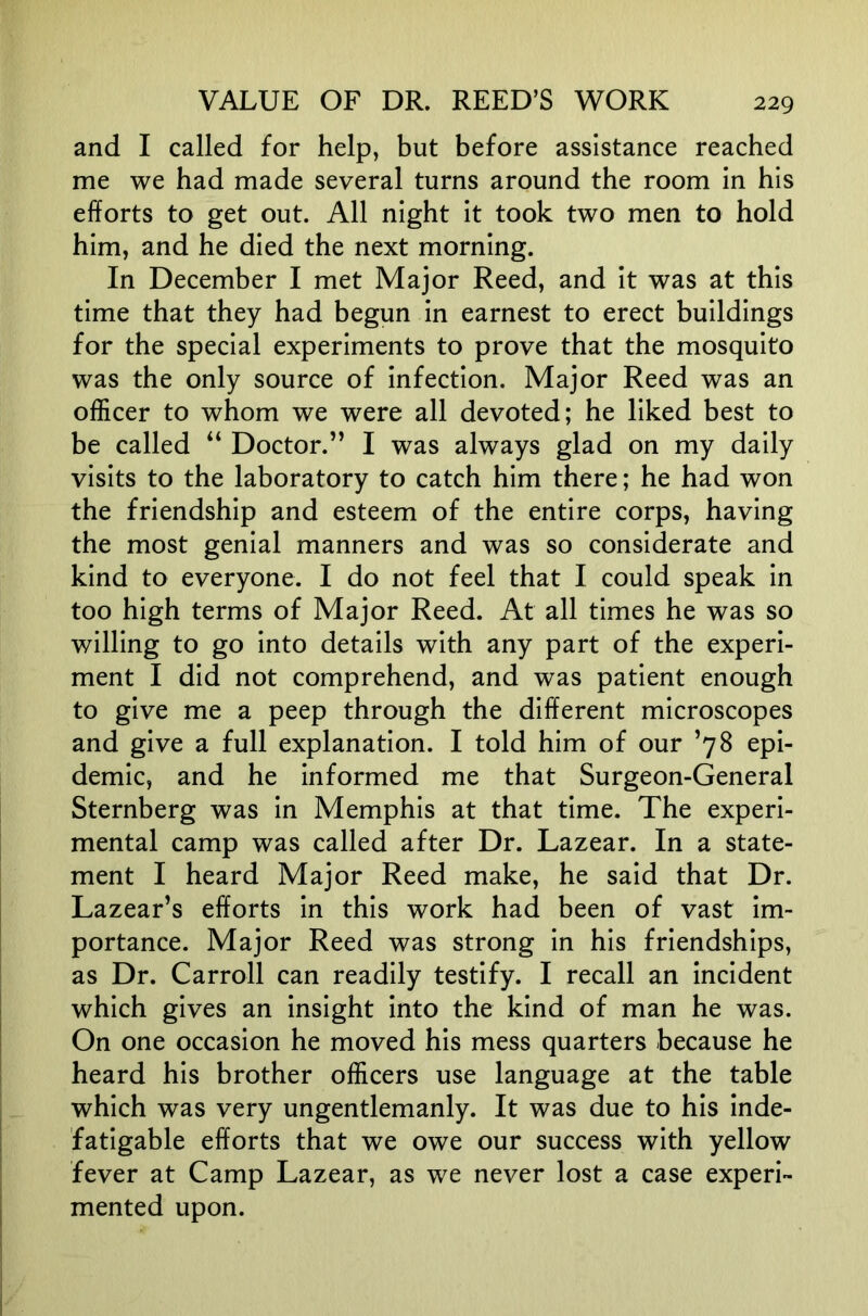 and I called for help, but before assistance reached me we had made several turns around the room in his efforts to get out. All night it took two men to hold him, and he died the next morning. In December I met Major Reed, and it was at this time that they had begun in earnest to erect buildings for the special experiments to prove that the mosquito was the only source of infection. Major Reed was an officer to whom we were all devoted; he liked best to be called “ Doctor.’’ I was always glad on my daily visits to the laboratory to catch him there; he had won the friendship and esteem of the entire corps, having the most genial manners and was so considerate and kind to everyone. I do not feel that I could speak in too high terms of Major Reed. At all times he was so willing to go into details with any part of the experi- ment I did not comprehend, and was patient enough to give me a peep through the different microscopes and give a full explanation. I told him of our ’78 epi- demic, and he informed me that Surgeon-General Sternberg was in Memphis at that time. The experi- mental camp was called after Dr. Lazear. In a state- ment I heard Major Reed make, he said that Dr. Lazear’s efforts in this work had been of vast im- portance. Major Reed was strong in his friendships, as Dr. Carroll can readily testify. I recall an incident which gives an insight into the kind of man he was. On one occasion he moved his mess quarters because he heard his brother officers use language at the table which was very ungentlemanly. It was due to his inde- fatigable efforts that we owe our success with yellow fever at Camp Lazear, as we never lost a case experi- mented upon.