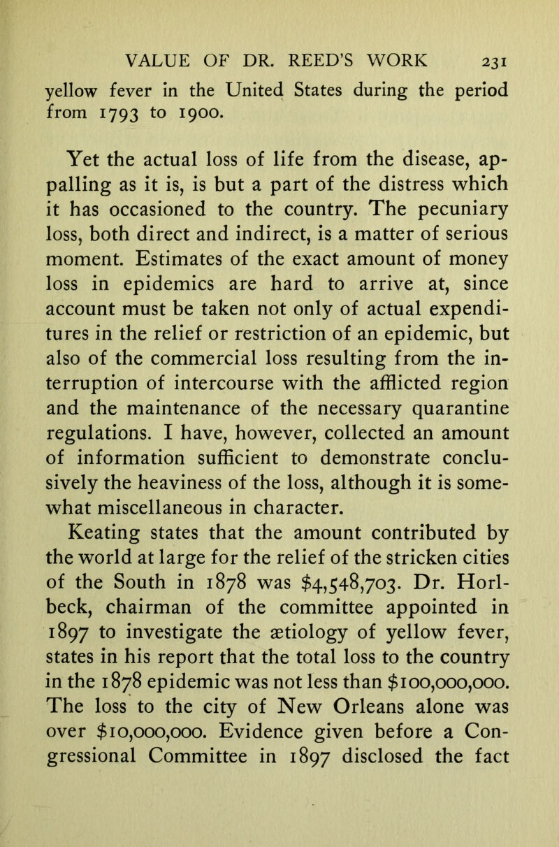 yellow fever In the United States during the period from 1793 to 1900. Yet the actual loss of life from the disease, ap- palling as it is, is but a part of the distress which it has occasioned to the country. The pecuniary loss, both direct and indirect, is a matter of serious moment. Estimates of the exact amount of money loss in epidemics are hard to arrive at, since account must be taken not only of actual expendi- tures in the relief or restriction of an epidemic, but also of the commercial loss resulting from the in- terruption of intercourse with the afflicted region and the maintenance of the necessary quarantine regulations. I have, however, collected an amount of information sufficient to demonstrate conclu- sively the heaviness of the loss, although it is some- what miscellaneous in character. Keating states that the amount contributed by the world at large for the relief of the stricken cities of the South in 1878 was $4,548,703. Dr. Horl- beck, chairman of the committee appointed in 1897 investigate the aetiology of yellow fever, states in his report that the total loss to the country in the 1878 epidemic was not less than $100,000,000. The loss to the city of New Orleans alone was over $10,000,000. Evidence given before a Con- gressional Committee in 1897 disclosed the fact