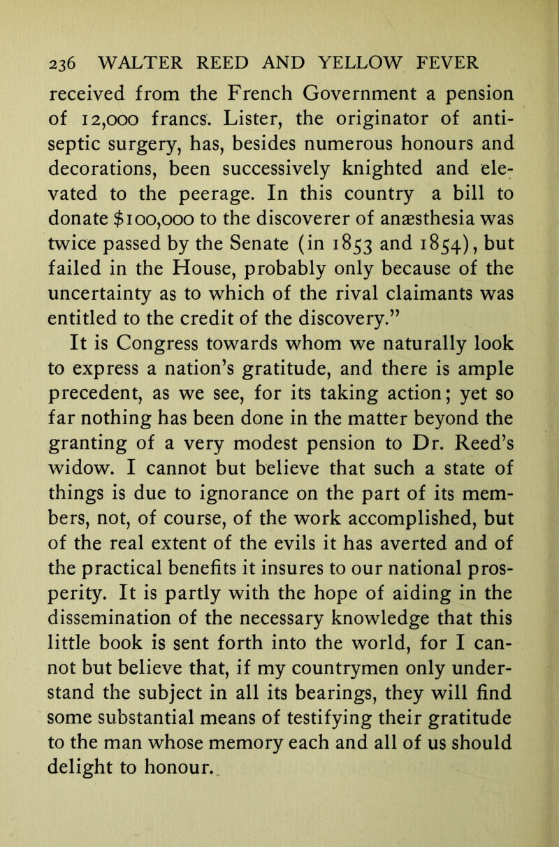 received from the French Government a pension of 12,000 francs. Lister, the originator of anti- septic surgery, has, besides numerous honours and decorations, been successively knighted and ele- vated to the peerage. In this country a bill to donate $100,000 to the discoverer of anaesthesia was twice passed by the Senate (in 1853 and 1854), but failed in the House, probably only because of the uncertainty as to which of the rival claimants was entitled to the credit of the discovery.” It is Congress towards whom we naturally look to express a nation’s gratitude, and there is ample precedent, as we see, for its taking action; yet so far nothing has been done in the matter beyond the granting of a very modest pension to Dr. Reed’s widow. I cannot but believe that such a state of things is due to ignorance on the part of its mem- bers, not, of course, of the work accomplished, but of the real extent of the evils it has averted and of the practical benefits it insures to our national pros- perity. It is partly with the hope of aiding in the dissemination of the necessary knowledge that this little book is sent forth into the world, for I can- not but believe that, if my countrymen only under- stand the subject in all its bearings, they will find some substantial means of testifying their gratitude to the man whose memory each and all of us should delight to honour..