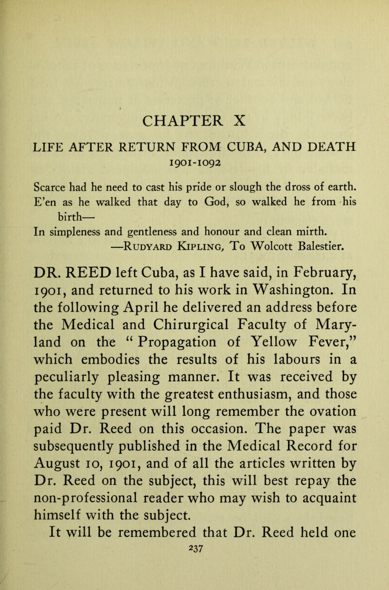 CHAPTER X LIFE AFTER RETURN FROM CUBA, AND DEATH 1901-1092 Scarce had he need to cast his pride or slough the dross of earth. E’en as he walked that day to God, so walked he from his birth— In simpleness and gentleness and honour and clean mirth. —Rudyard Kipling^ To Wolcott Balestier. DR. REED left Cuba, as I have said, in February, 1901, and returned to his work in Washington. In the following April he delivered an address before the Medical and Chirurgical Faculty of Mary- land on the Propagation of Yellow Fever,” which embodies the results of his labours in a peculiarly pleasing manner. It was received by the faculty with the greatest enthusiasm, and those who were present will long remember the ovation paid Dr. Reed on this occasion. The paper was subsequently published in the Medical Record for August 10, 1901, and of all the articles written by Dr. Reed on the subject, this will best repay the non-professional reader who may wish to acquaint himself with the subject. It will be remembered that Dr. Reed held one