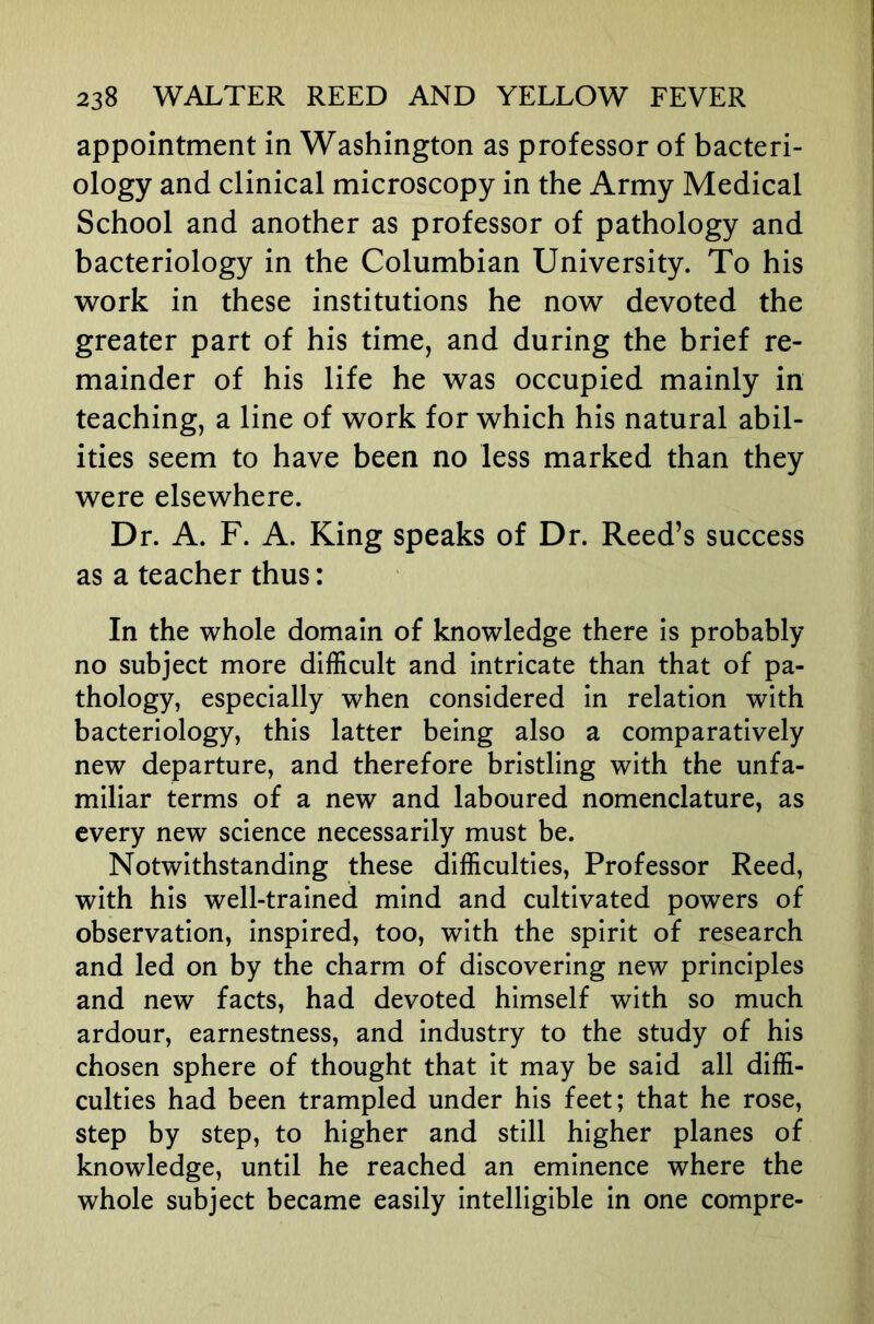 appointment in Washington as professor of bacteri- ology and clinical microscopy in the Army Medical School and another as professor of pathology and bacteriology in the Columbian University. To his work in these institutions he now devoted the greater part of his time, and during the brief re- mainder of his life he was occupied mainly in teaching, a line of work for which his natural abil- ities seem to have been no less marked than they were elsewhere. Dr. A. F. A. King speaks of Dr. Reed’s success as a teacher thus: In the whole domain of knowledge there is probably no subject more difficult and intricate than that of pa- thology, especially when considered in relation with bacteriology, this latter being also a comparatively new departure, and therefore bristling with the unfa- miliar terms of a new and laboured nomenclature, as every new science necessarily must be. Notwithstanding these difficulties. Professor Reed, with his well-trained mind and cultivated powers of observation, inspired, too, with the spirit of research and led on by the charm of discovering new principles and new facts, had devoted himself with so much ardour, earnestness, and industry to the study of his chosen sphere of thought that it may be said all diffi- culties had been trampled under his feet; that he rose, step by step, to higher and still higher planes of knowledge, until he reached an eminence where the whole subject became easily intelligible in one compre-