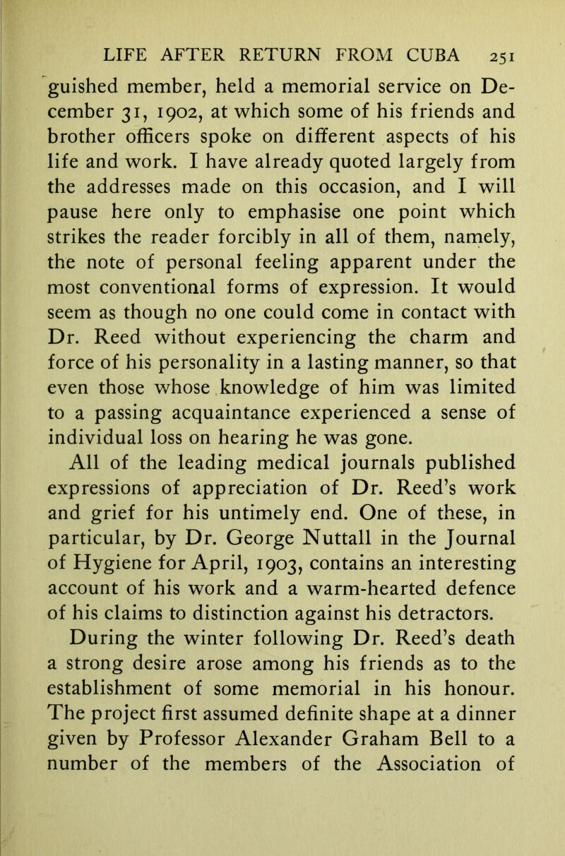 guished member, held a memorial service on De- cember 31, 1902, at which some of his friends and brother officers spoke on different aspects of his life and work. I have already quoted largely from the addresses made on this occasion, and I will pause here only to emphasise one point which strikes the reader forcibly in all of them, narnely, the note of personal feeling apparent under the most conventional forms of expression. It would seem as though no one could come in contact with Dr. Reed without experiencing the charm and force of his personality in a lasting manner, so that even those whose knowledge of him was limited to a passing acquaintance experienced a sense of individual loss on hearing he was gone. All of the leading medical journals published expressions of appreciation of Dr. Reed’s work and grief for his untimely end. One of these, in particular, by Dr. George Nuttall in the Journal of Hygiene for April, 1903, contains an interesting account of his work and a warm-hearted defence of his claims to distinction against his detractors. During the winter following Dr. Reed’s death a strong desire arose among his friends as to the establishment of some memorial in his honour. The project first assumed definite shape at a dinner given by Professor Alexander Graham Bell to a number of the members of the Association of