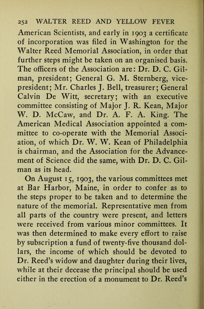 American Scientists, and early in 1903 a certificate of incorporation was filed in Washington for the Walter Reed Memorial Association, in order that further steps might be taken on an organised basis. The officers of the Association are: Dr. D. C. Gil- man, president; General G. M. Sternberg, vice- president; Mr. Charles J. Bell, treasurer; General Calvin De Witt, secretary; with an executive committee consisting of Major J. R. Kean, Major W. D. McCaw, and Dr. A. F. A. King. The American Medical Association appointed a com- mittee to co-operate with the Memorial Associ- ation, of which Dr. W. W. Kean of Philadelphia is chairman, and the Association for the Advance- ment of Science did the same, with Dr. D. C. Gil- man as its head. On August 15, 1903, the various committees met at Bar Harbor, Maine, in order to confer as to the steps proper to be taken and to determine the nature of the memorial. Representative men from all parts of the country were present, and letters were received from various minor committees. It was then determined to make every effort to raise by subscription a fund of twenty-five thousand dol- lars, the income of which should be devoted to Dr. Reed’s widow and daughter during their lives, while at their decease the principal should be used either in the erection of a monument to Dr. Reed’s