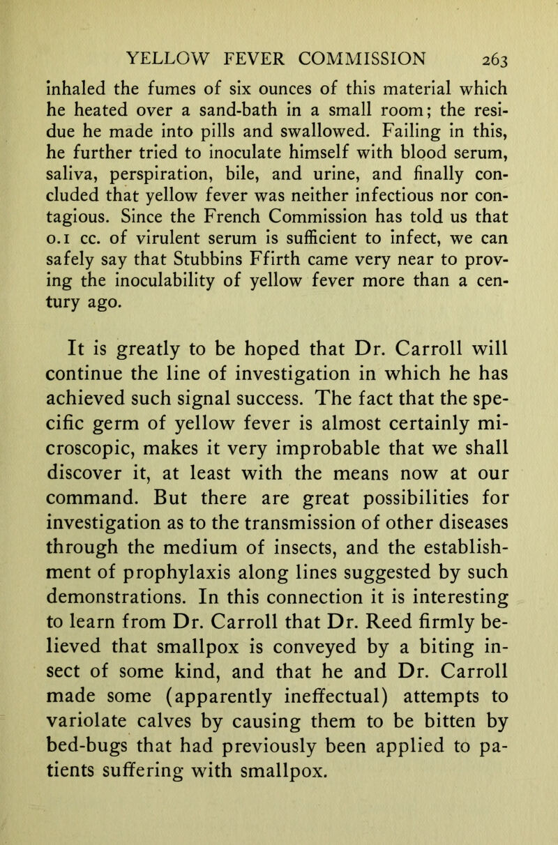 inhaled the fumes of six ounces of this material which he heated over a sand-bath in a small room; the resi- due he made into pills and swallowed. Failing in this, he further tried to inoculate himself with blood serum, saliva, perspiration, bile, and urine, and finally con- cluded that yellow fever was neither infectious nor con- tagious. Since the French Commission has told us that o.i cc. of virulent serum is sufficient to infect, we can safely say that Stubbins Ffirth came very near to prov- ing the inoculability of yellow fever more than a cen- tury ago. It is greatly to be hoped that Dr. Carroll will continue the line of investigation in which he has achieved such signal success. The fact that the spe- cific germ of yellow fever is almost certainly mi- croscopic, makes it very improbable that we shall discover it, at least with the means now at our command. But there are great possibilities for investigation as to the transmission of other diseases through the medium of insects, and the establish- ment of prophylaxis along lines suggested by such demonstrations. In this connection it is interesting to learn from Dr. Carroll that Dr. Reed firmly be- lieved that smallpox is conveyed by a biting in- sect of some kind, and that he and Dr. Carroll made some (apparently ineffectual) attempts to variolate calves by causing them to be bitten by bed-bugs that had previously been applied to pa- tients suffering with smallpox.