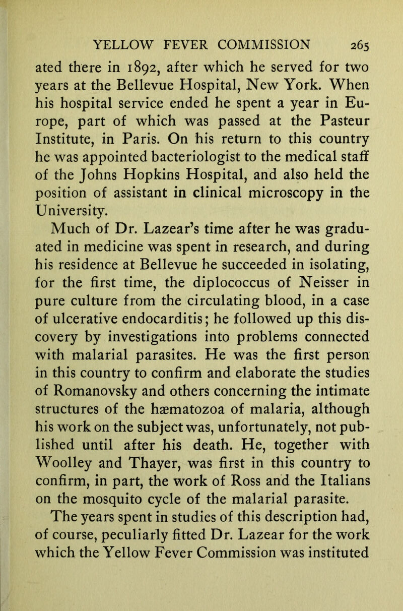 ated there in 1892, after which he served for two years at the Bellevue Hospital, New York. When his hospital service ended he spent a year in Eu- rope, part of which was passed at the Pasteur Institute, in Paris. On his return to this country he was appointed bacteriologist to the medical staff of the Johns Hopkins Hospital, and also held the position of assistant in clinical microscopy in the University. Much of Dr. Lazear’s time after he was gradu- ated in medicine was spent in research, and during his residence at Bellevue he succeeded in isolating, for the first time, the diplococcus of Neisser in pure culture from the circulating blood, in a case of ulcerative endocarditis; he followed up this dis- covery by investigations into problems connected with malarial parasites. He was the first person in this country to confirm and elaborate the studies of Romanovsky and others concerning the intimate structures of the haematozoa of malaria, although his work on the subject was, unfortunately, not pub- lished until after his death. He, together with Woolley and Thayer, was first in this country to confirm, in part, the work of Ross and the Italians on the mosquito cycle of the malarial parasite. The years spent in studies of this description had, of course, peculiarly fitted Dr. Lazear for the work which the Yellow Fever Commission was instituted