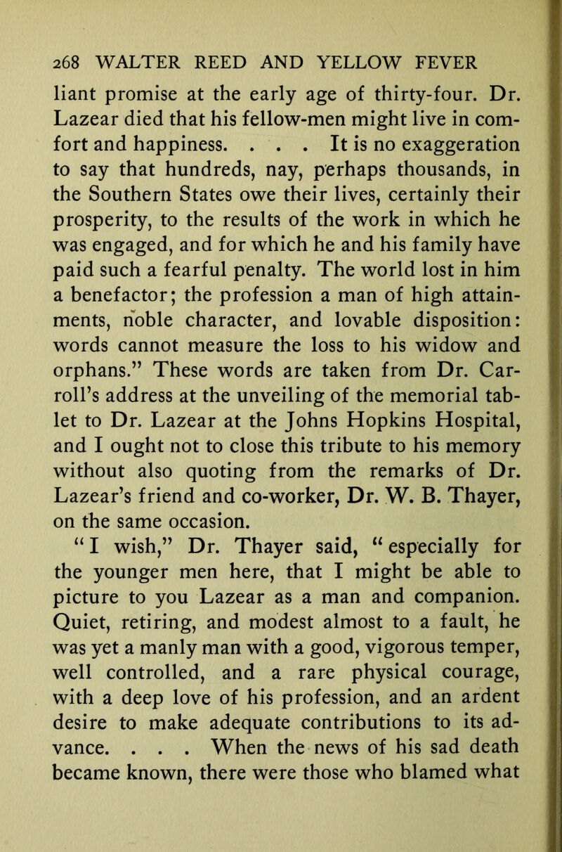 liant promise at the early age of thirty-four. Dr. Lazear died that his fellow-men might live in com- fort and happiness. . . . It is no exaggeration to say that hundreds, nay, perhaps thousands, in the Southern States owe their lives, certainly their prosperity, to the results of the work in which he was engaged, and for which he and his family have paid such a fearful penalty. The world lost in him a benefactor; the profession a man of high attain- ments, noble character, and lovable disposition: words cannot measure the loss to his widow and orphans.” These words are taken from Dr. Car- roll’s address at the unveiling of the memorial tab- let to Dr. Lazear at the Johns Hopkins Hospital, and I ought not to close this tribute to his memory without also quoting from the remarks of Dr. Lazear’s friend and co-worker, Dr. W. B. Thayer, on the same occasion. “ I wish,” Dr. Thayer said, “ especially for the younger men here, that I might be able to picture to you Lazear as a man and companion. Quiet, retiring, and modest almost to a fault, he was yet a manly man with a good, vigorous temper, well controlled, and a rare physical courage, with a deep love of his profession, and an ardent desire to make adequate contributions to its ad- vance. . . . When the news of his sad death became known, there were those who blamed what