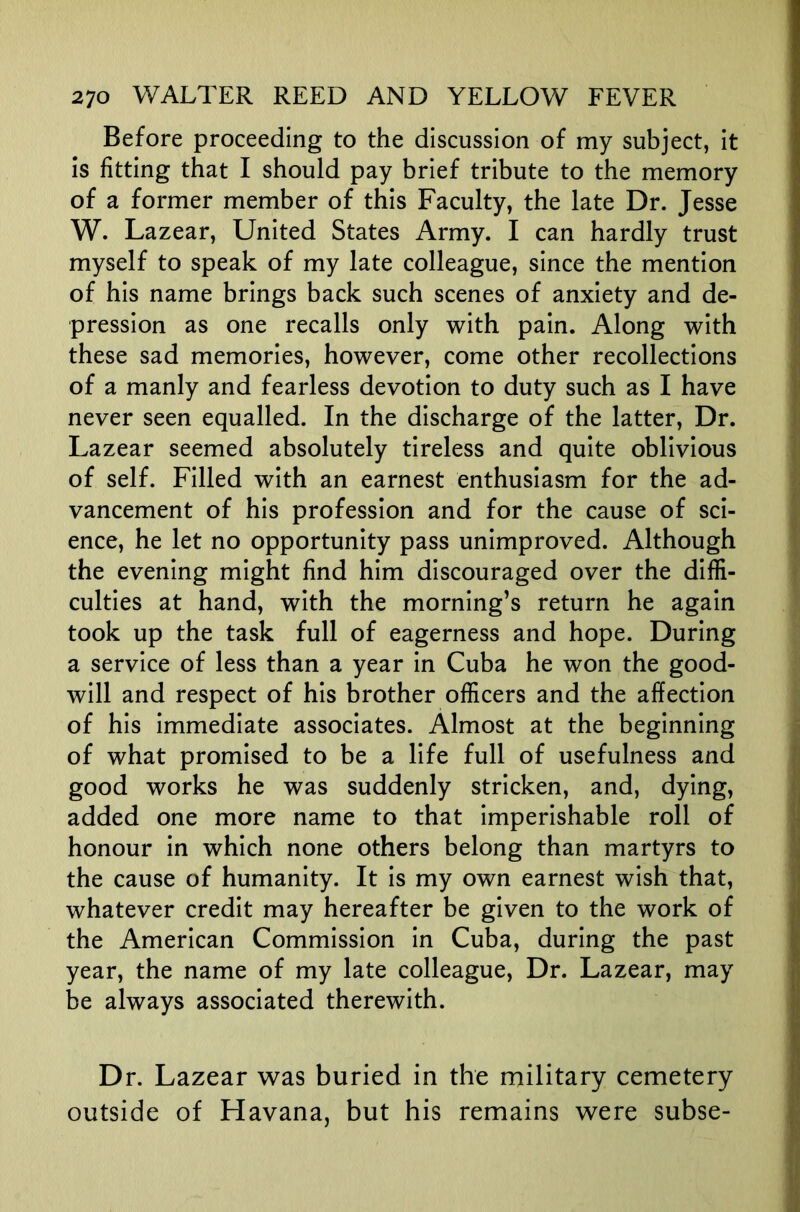 Before proceeding to the discussion of my subject, it is fitting that I should pay brief tribute to the memory of a former member of this Faculty, the late Dr. Jesse W. Lazear, United States Army. I can hardly trust myself to speak of my late colleague, since the mention of his name brings back such scenes of anxiety and de- pression as one recalls only with pain. Along with these sad memories, however, come other recollections of a manly and fearless devotion to duty such as I have never seen equalled. In the discharge of the latter. Dr. Lazear seemed absolutely tireless and quite oblivious of self. Filled with an earnest enthusiasm for the ad- vancement of his profession and for the cause of sci- ence, he let no opportunity pass unimproved. Although the evening might find him discouraged over the diffi- culties at hand, with the morning’s return he again took up the task full of eagerness and hope. During a service of less than a year in Cuba he won the good- will and respect of his brother officers and the affection of his immediate associates. Almost at the beginning of what promised to be a life full of usefulness and good works he was suddenly stricken, and, dying, added one more name to that imperishable roll of honour in which none others belong than martyrs to the cause of humanity. It is my own earnest wish that, whatever credit may hereafter be given to the work of the American Commission in Cuba, during the past year, the name of my late colleague. Dr. Lazear, may be always associated therewith. Dr. Lazear was buried in the military cemetery outside of Havana, but his remains were subse-