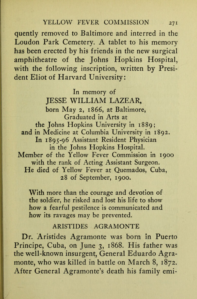 quently removed to Baltimore and interred in the Loudon Park Cemetery. A tablet to his memory has been erected by his friends in the new surgical amphitheatre of the Johns Hopkins Hospital, with the following inscription, written by Presi- dent Eliot of Harvard University: In memory of JESSE WILLIAM LAZEAR, born May 2, 1866, at Baltimore, Graduated in Arts at the Johns Hopkins University in 1889; and in Medicine at Columbia University in 1892. In 1895-96 Assistant Resident Physician in the Johns Hopkins Hospital. Member of the Yellow Fever Commission in 1900 with the rank of Acting Assistant Surgeon. He died of Yellow Fever at Quemados, Cuba, 28 of September, 1900. With more than the courage and devotion of the soldier, he risked and lost his life to show how a fearful pestilence Is communicated and how its ravages may be prevented. ARISTIDES AGRAMONTE Dr. Aristides Agramonte was born in Puerto Principe, Cuba, on June 3, 1868. His father was the well-known insurgent. General Eduardo Agra- monte, who was killed in battle on March 8, 1872. After General Agramonte’s death his family emi-