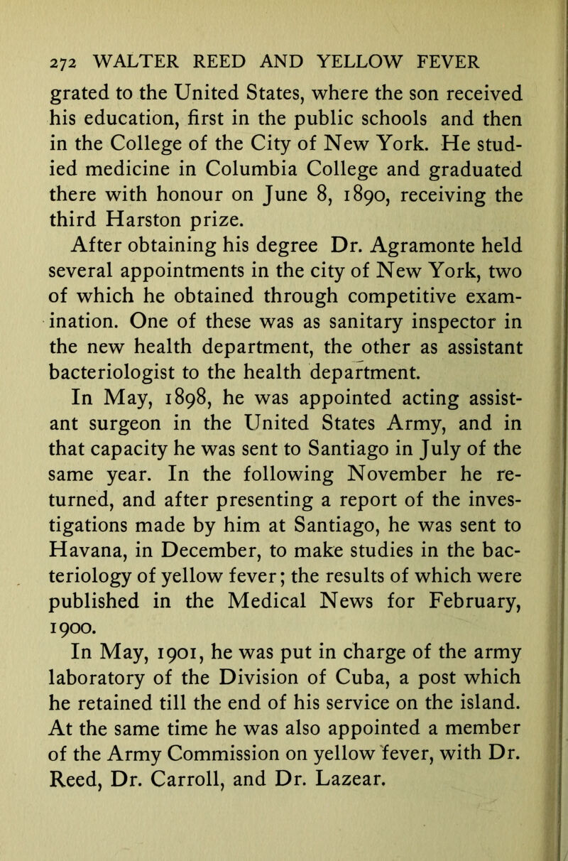 grated to the United States, where the son received his education, first in the public schools and then in the College of the City of New York. He stud- ied medicine in Columbia College and graduated there with honour on June 8, 1890, receiving the third Harston prize. After obtaining his degree Dr. Agramonte held several appointments in the city of New York, two of which he obtained through competitive exam- ination. One of these was as sanitary inspector in the new health department, the other as assistant bacteriologist to the health department. In May, 1898, he was appointed acting assist- ant surgeon in the United States Army, and in that capacity he was sent to Santiago in July of the same year. In the following November he re- turned, and after presenting a report of the inves- tigations made by him at Santiago, he was sent to Havana, in December, to make studies in the bac- teriology of yellow fever; the results of which were published in the Medical News for February, 1900. In May, 1901, he was put in charge of the army laboratory of the Division of Cuba, a post which he retained till the end of his service on the island. At the same time he was also appointed a member of the Army Commission on yellow fever, with Dr. Reed, Dr. Carroll, and Dr. Lazear.