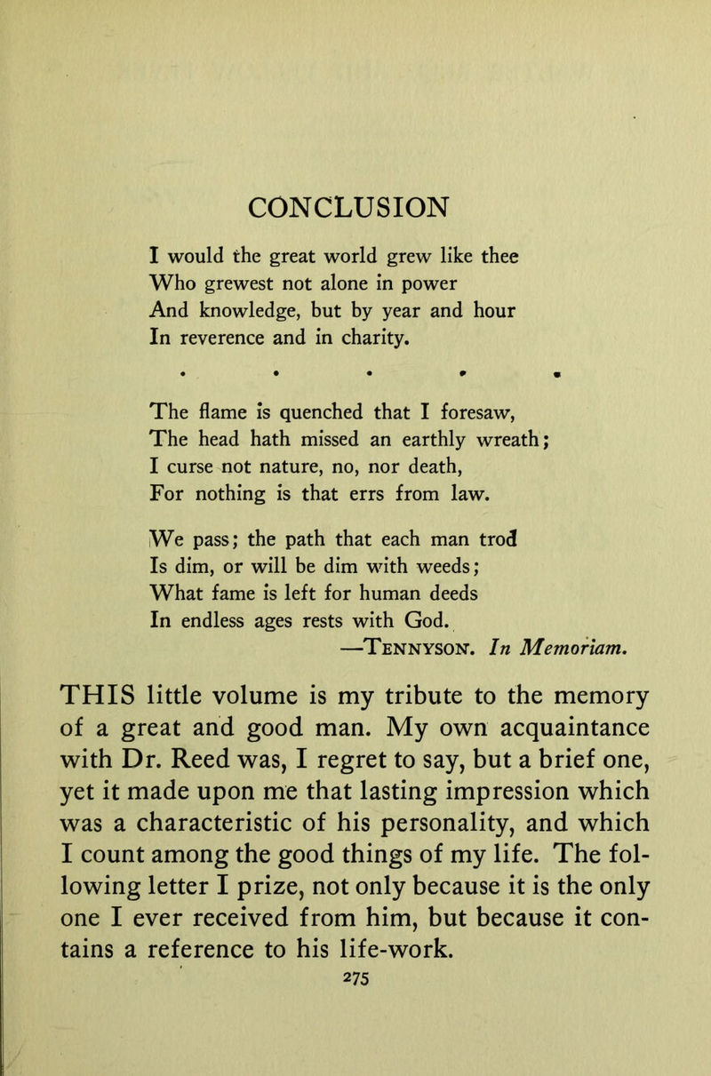 CONCLUSION I would the great world grew like thee Who grewest not alone in power And knowledge, but by year and hour In reverence and in charity. The flame is quenched that I foresaw, The head hath missed an earthly wreath; I curse not nature, no, nor death. For nothing is that errs from law. We pass; the path that each man trod Is dim, or will be dim with weeds; What fame is left for human deeds In endless ages rests with God. —Tennyson. In Memoriam, THIS little volume is my tribute to the memory of a great and good man. My own acquaintance with Dr. Reed was, I regret to say, but a brief one, yet it made upon me that lasting impression which was a characteristic of his personality, and which I count among the good things of my life. The fol- lowing letter I prize, not only because it is the only one I ever received from him, but because it con- tains a reference to his life-work.