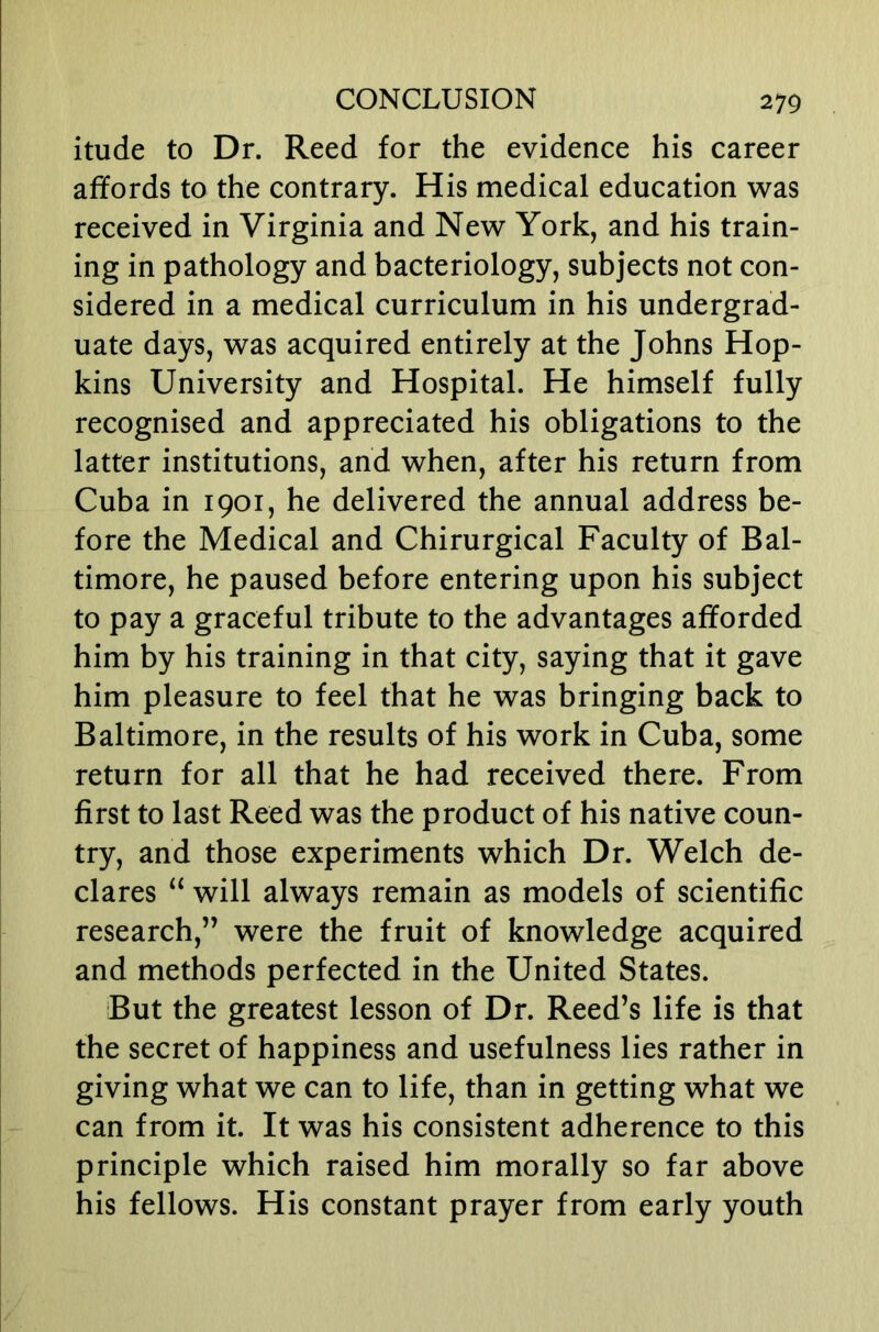 itude to Dr. Reed for the evidence his career affords to the contrary. His medical education was received in Virginia and New York, and his train- ing in pathology and bacteriology, subjects not con- sidered in a medical curriculum in his undergrad- uate days, was acquired entirely at the Johns Hop- kins University and Hospital. He himself fully recognised and appreciated his obligations to the latter institutions, and when, after his return from Cuba in 1901, he delivered the annual address be- fore the Medical and Chirurgical Faculty of Bal- timore, he paused before entering upon his subject to pay a graceful tribute to the advantages afforded him by his training in that city, saying that it gave him pleasure to feel that he was bringing back to Baltimore, in the results of his work in Cuba, some return for all that he had received there. From first to last Reed was the product of his native coun- try, and those experiments which Dr. Welch de- clares “ will always remain as models of scientific research,” were the fruit of knowledge acquired and methods perfected in the United States. But the greatest lesson of Dr. Reed’s life is that the secret of happiness and usefulness lies rather in giving what we can to life, than in getting what we can from it. It was his consistent adherence to this principle which raised him morally so far above his fellows. His constant prayer from early youth