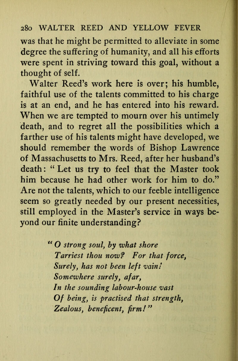 was that he might be permitted to alleviate in some degree the suffering of humanity, and all his efforts were spent in striving toward this goal, without a thought of self. Walter Reed’s work here is over; his humble, faithful use of the talents committed to his charge is at an end, and he has entered into his reward. When we are tempted to mourn over his untimely death, and to regret all the possibilities which a farther use of his talents might have developed, we should remember the words of Bishop Lawrence of Massachusetts to Mrs. Reed, after her husband’s death: “ Let us try to feel that the Master took him because he had other work for him to do.” Are not the talents, which to our feeble intelligence seem so greatly needed by our present necessities, still employed in the Master’s service in ways be- yond our finite understanding? O strong soul, by what shore Tarriest thou now? For that force, Surely, has not been left vain! Somewhere surely, afar, In the sounding labour-house vast Of being, is practised that strength. Zealous, beneficent, firm!**