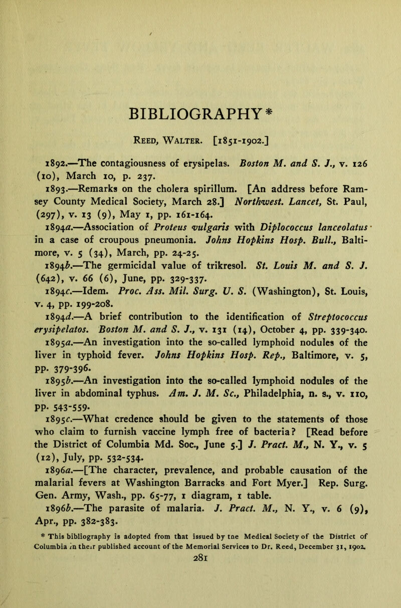 BIBLIOGRAPHY* Reed, Walter. [1851-1902.] 1892. —^The contagiousness of erysipelas. Boston M. and S. J., v. 126 (10), March 10, p. 237. 1893. —^Remarks on the cholera spirillum. [An address before Ram- sey County Medical Society, March 28.] Northwest. Lancet, St. Paul, (297), V. 13 (9), May I, pp. 161-164. 1894a;.—^Association of Proteus <vulgaris with Diplococcus lanceolatus- in a case of croupous pneumonia. Johns Hopkins Hasp. Bull., Balti- more, V. 5 (34), March, pp. 24-25. 1894^.—^The germicidal value of trikresol. St. Louis M. and S. J. (642), V. 66 (6), June, pp. 329-337* 1894G—Idem. Proc. Ass. Mil. Surg. U. S. (Washington), St. Louis, V. 4, pp. 199-208. 1894^/.—A brief contribution to the identification of Streptococcus erysipelatos. Boston M. and S. J., v. 131 (14), October 4, pp. 339-340. i895<z.—An investigation into the so-called lymphoid nodules of the liver in typhoid fever. Johns Hopkins Hosp. Rep., Baltimore, v. 5, PP* 379-396* 1895^.—An investigation into the so-called lymphoid nodules of the liver in abdominal typhus. Am. J. M. Sc., Philadelphia, n. s., v. no, PP* 543-559* 1895c.—What credence should be given to the statements of those who claim to furnish vaccine lymph free of bacteria? [Read before the District of Columbia Md. Soc., June 5.] J. Pract. M., N. Y., v. 5 (12), July, pp. 532-534* 1896a.—[The character, prevalence, and probable causation of the malarial fevers at Washington Barracks and Fort Myer.] Rep. Surg. Gen. Army, Wash., pp. 65-77, i diagram, i table. 1896^^.—The parasite of malaria. J. Pract. M., N. Y., v. 6 (9), Apr., pp. 382-383. * This bibliography is adopted from that issued by tne Medical Society of the District of Columbia in their published account of the Memorial Services to Dr. Reed, December 31, igoz.