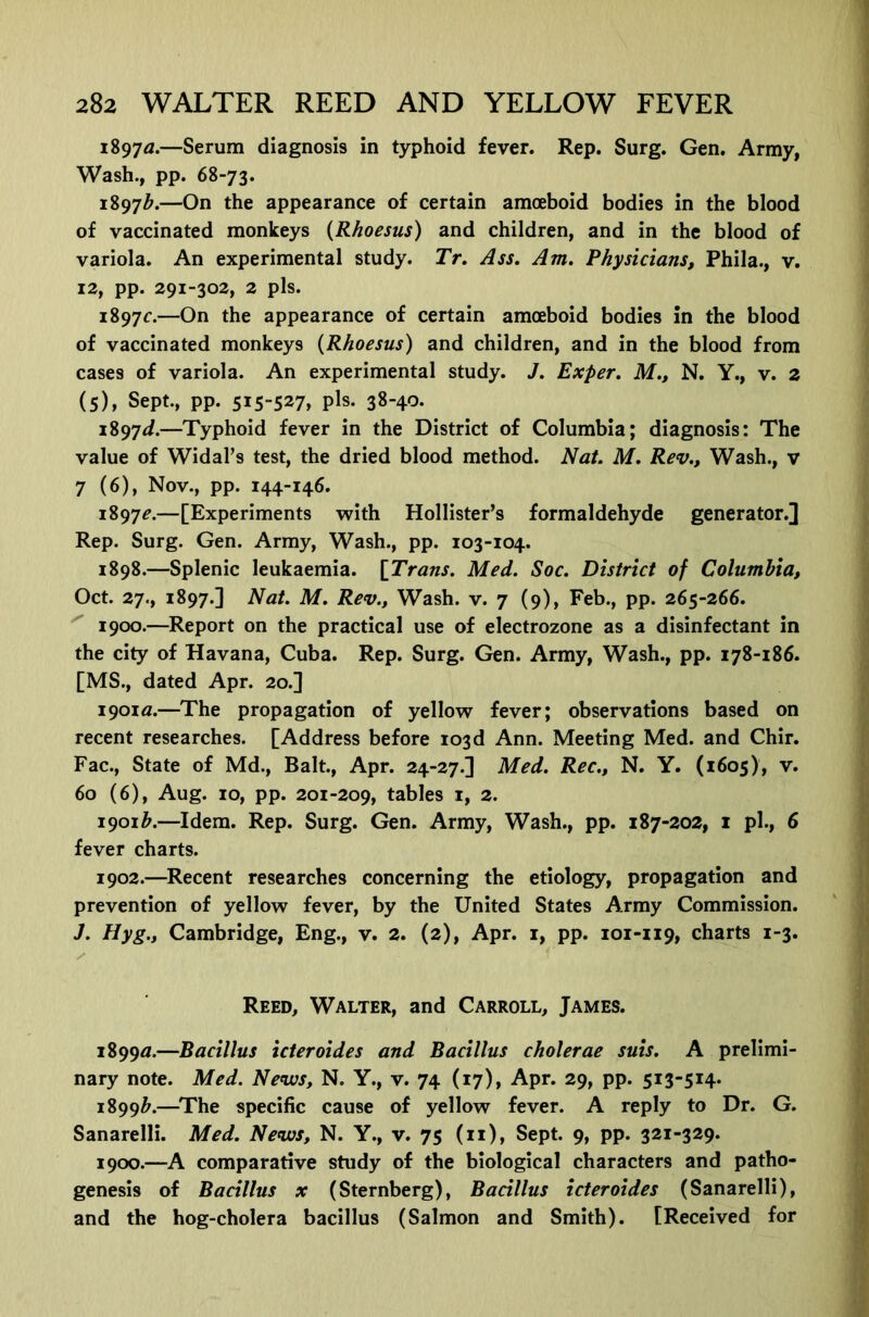 1897^.—Serum diagnosis in typhoid fever. Rep. Surg. Gen. Army, Wash., pp. 68-73. 1897^.—On the appearance of certain amoeboid bodies in the blood of vaccinated monkeys {Rhoesus) and children, and in the blood of variola. An experimental study. Tr. Ass. Am. Physicians, Phila., v. 12, pp. 291-302, 2 pis. 1897c.—On the appearance of certain amoeboid bodies in the blood of vaccinated monkeys {Rhoesus) and children, and in the blood from cases of variola. An experimental study. J. Exper. M., N. Y., v. 2 (5), Sept., pp. 515-527, pE. 38-40. i897<i.—Typhoid fever in the District of Columbia; diagnosis: The value of Widal’s test, the dried blood method. Nat. M. Rev., Wash., v 7 (6), Nov., pp. 144-146. 1897c.—[Experiments with Hollister’s formaldehyde generator.] Rep. Surg. Gen. Army, Wash., pp. 103-104. 1898.—Splenic leukaemia. {Trans. Med. Soc. District of Columbia, Oct. 27., 1897.] Nat. M. Rev., Wash. v. 7 (9), Feb., pp. 265-266. 1900.—Report on the practical use of electrozone as a disinfectant in the city of Havana, Cuba. Rep. Surg. Gen. Army, Wash., pp. 178-186. [MS., dated Apr. 20.] 1901a.—^The propagation of yellow fever; observations based on recent researches. [Address before 103d Ann. Meeting Med. and Chir. Fac., State of Md., Balt., Apr. 24-27.] Med. Rec., N. Y. (1605), v. 60 (6), Aug. 10, pp. 201-209, tables i, 2. 1901^.—Idem. Rep. Surg. Gen. Army, Wash., pp. 187-202, i pi., 6 fever charts. 1902.—Recent researches concerning the etiology, propagation and prevention of yellow fever, by the United States Army Commission. J. Hyg., Cambridge, Eng., v. 2. (2), Apr. i, pp. 101-119, charts 1-3. Reed, Walter, and Carroll, James. 1899a.—Bacillus icteroides and Bacillus cholerae suis. A prelimi- nary note. Med. Nevus, N. Y., v. 74 (17), Apr. 29, pp. 5i3“5i4* 1899^.—^The specific cause of yellow fever. A reply to Dr. G. Sanarelli. Med. Nevus, N. Y., v. 75 (11), Sept. 9, pp. 321-329. 1900.—A comparative study of the biological characters and patho- genesis of Bacillus X (Sternberg), Bacillus icteroides (Sanarelli), and the hog-cholera bacillus (Salmon and Smith). [Received for